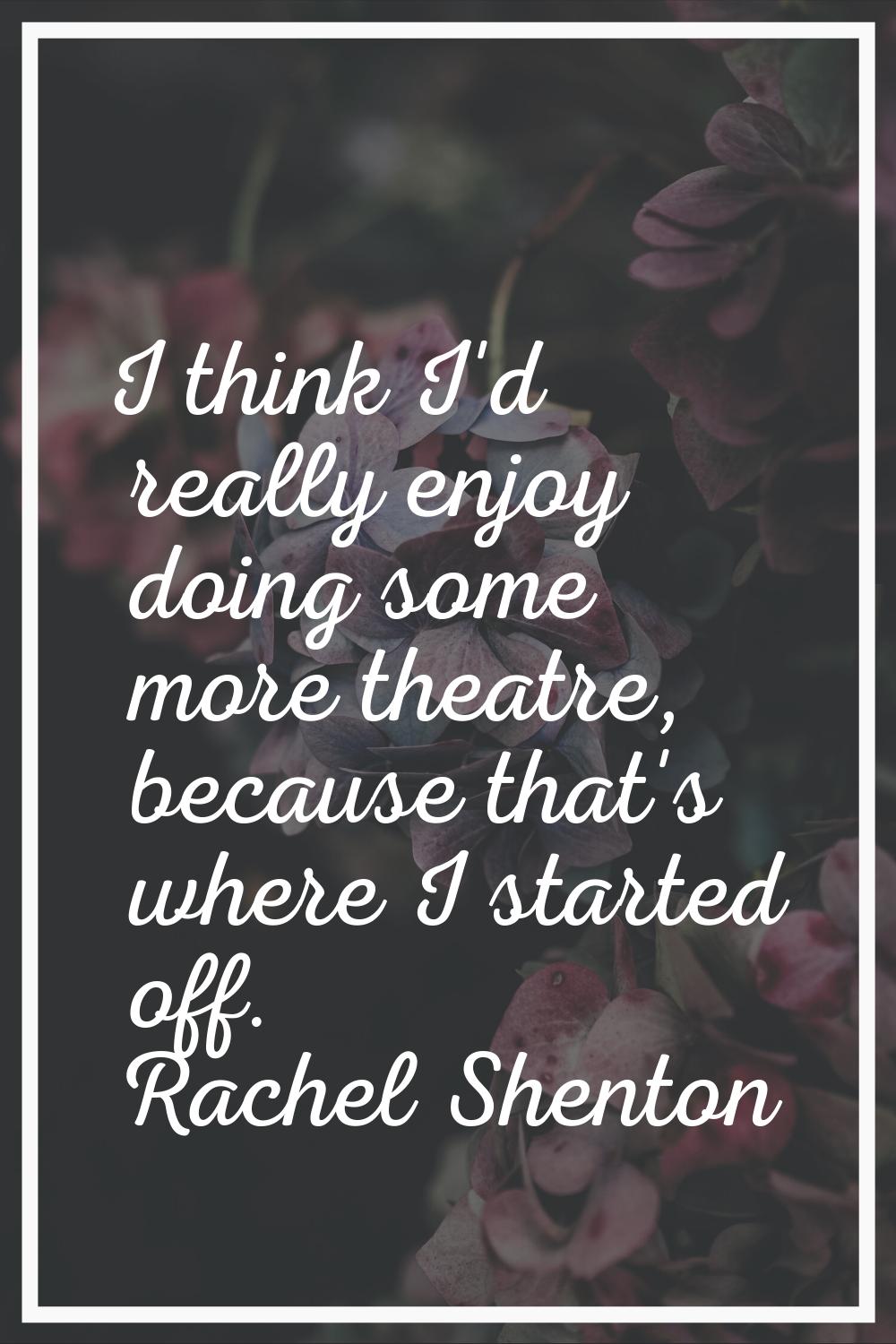 I think I'd really enjoy doing some more theatre, because that's where I started off.