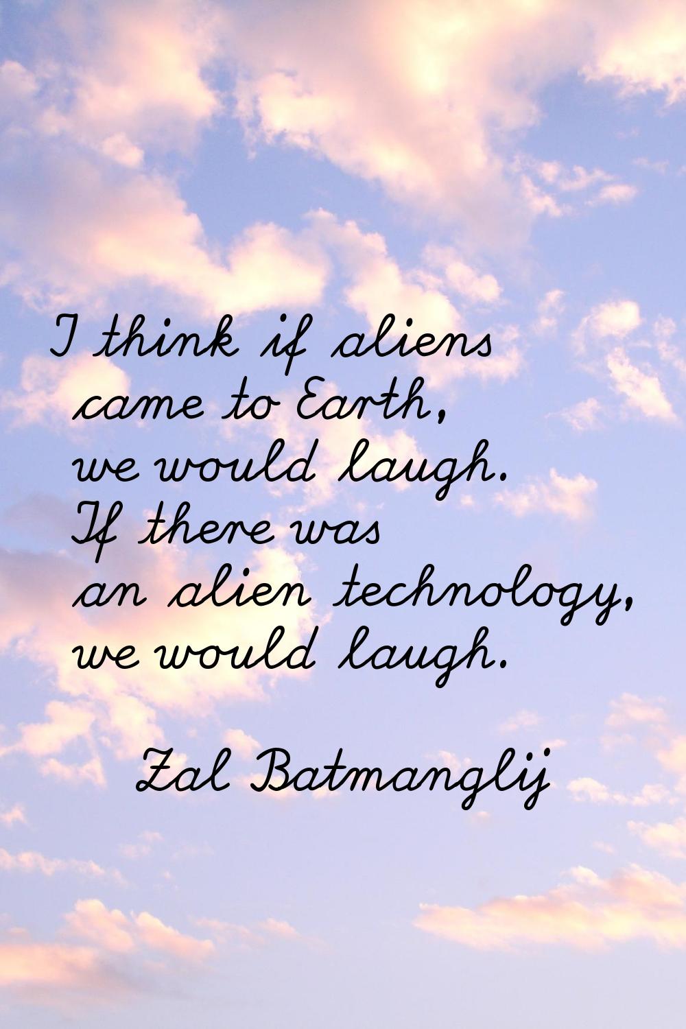 I think if aliens came to Earth, we would laugh. If there was an alien technology, we would laugh.
