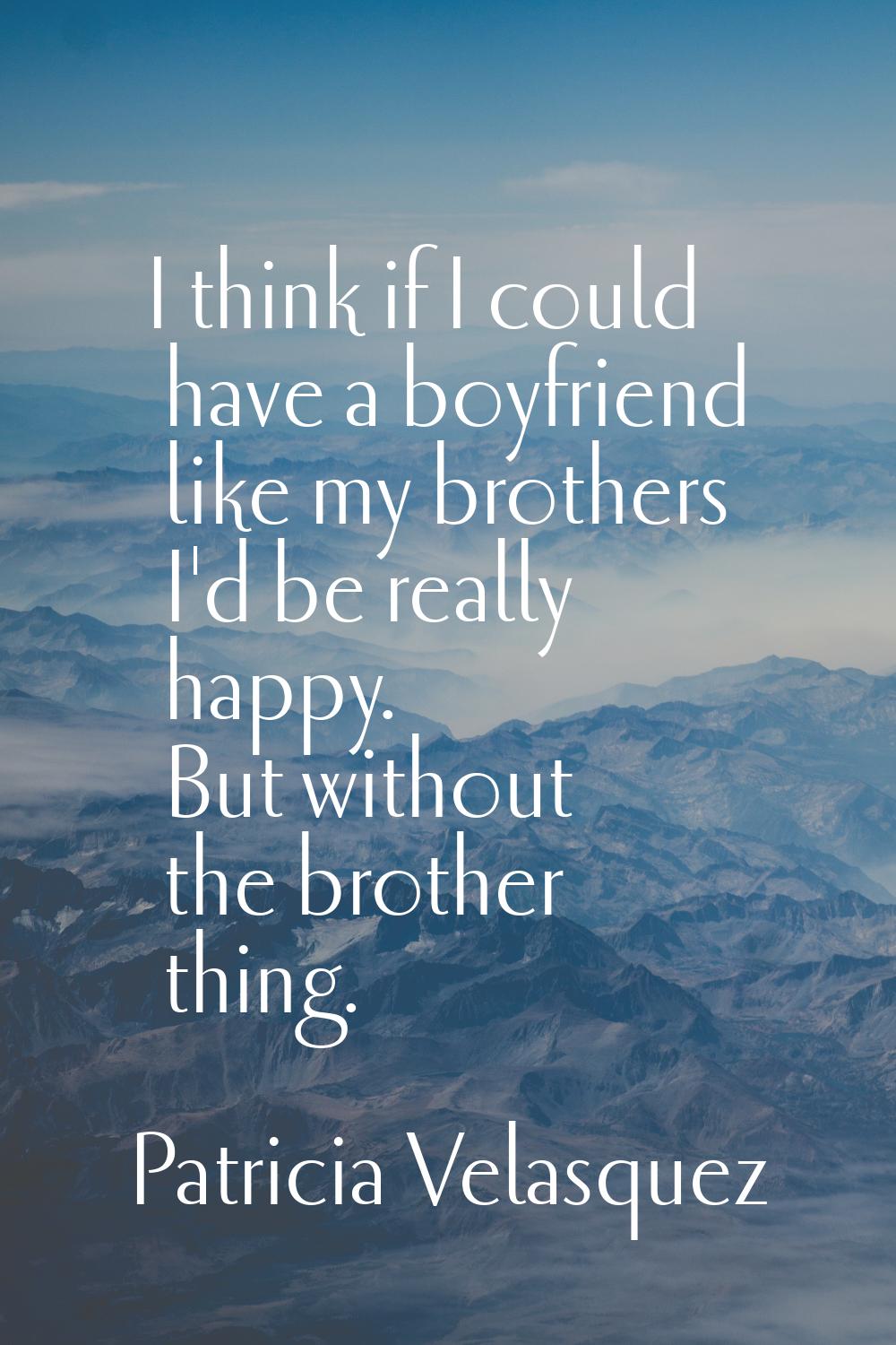 I think if I could have a boyfriend like my brothers I'd be really happy. But without the brother t