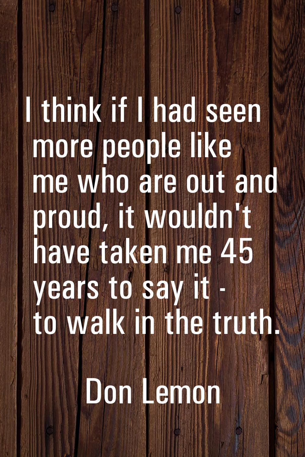I think if I had seen more people like me who are out and proud, it wouldn't have taken me 45 years