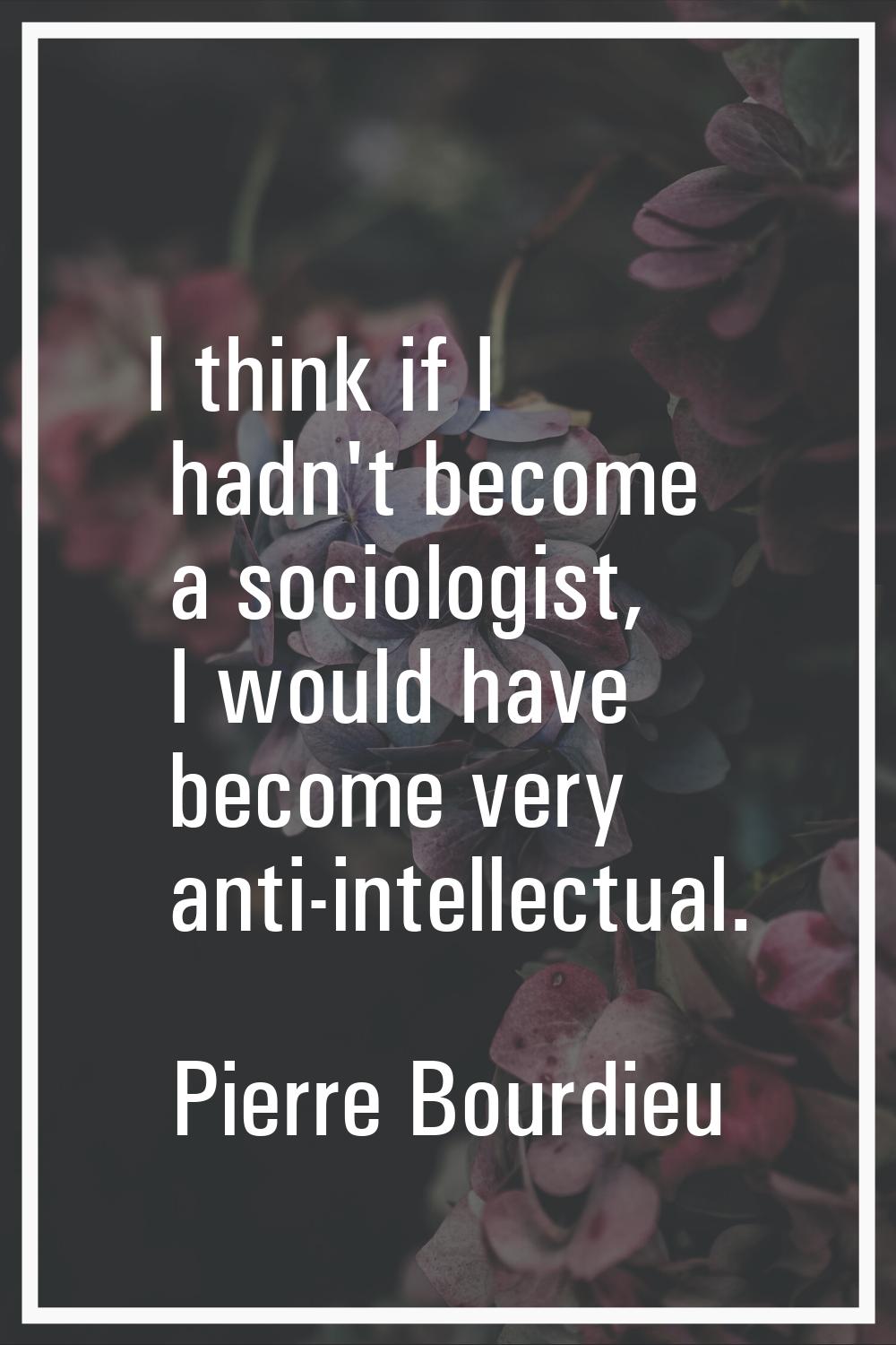 I think if I hadn't become a sociologist, I would have become very anti-intellectual.