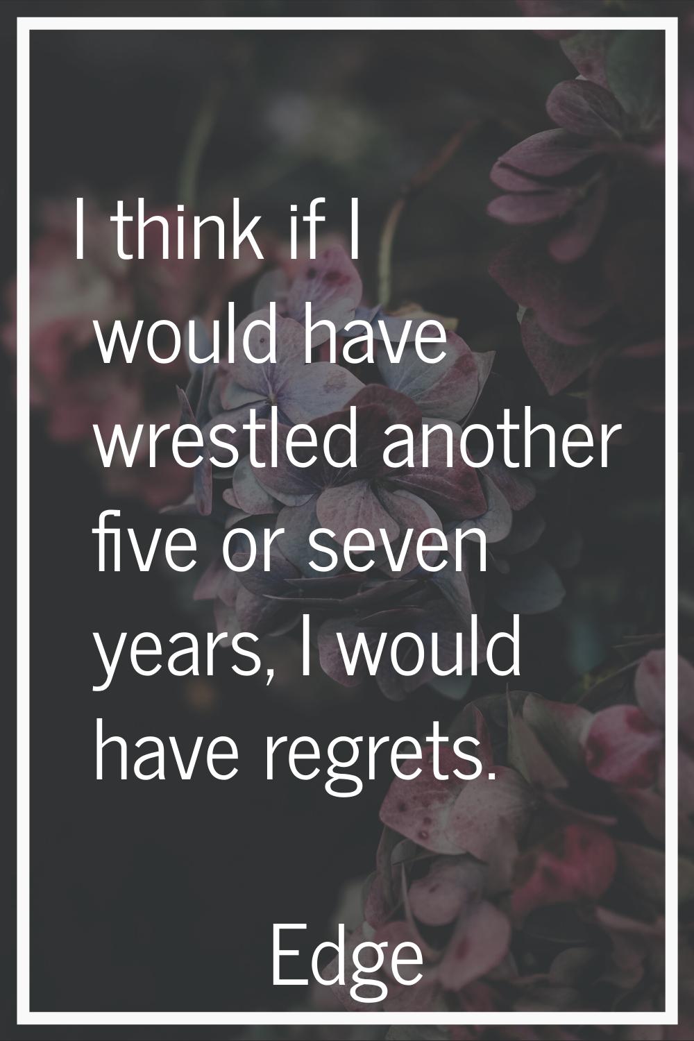 I think if I would have wrestled another five or seven years, I would have regrets.