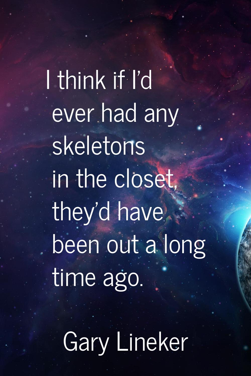 I think if I'd ever had any skeletons in the closet, they'd have been out a long time ago.