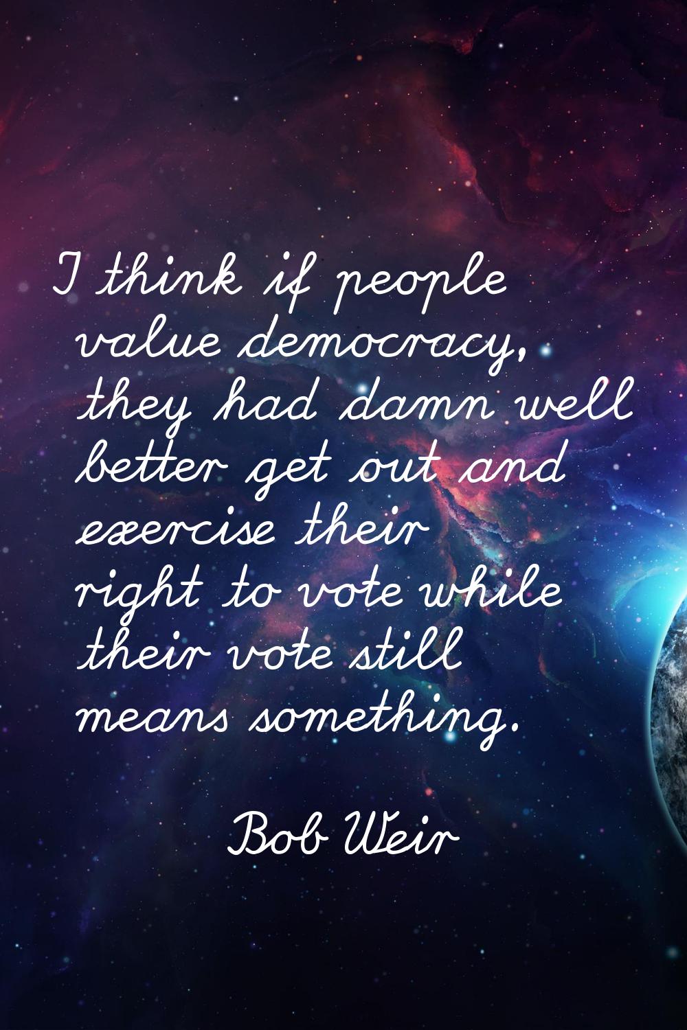 I think if people value democracy, they had damn well better get out and exercise their right to vo