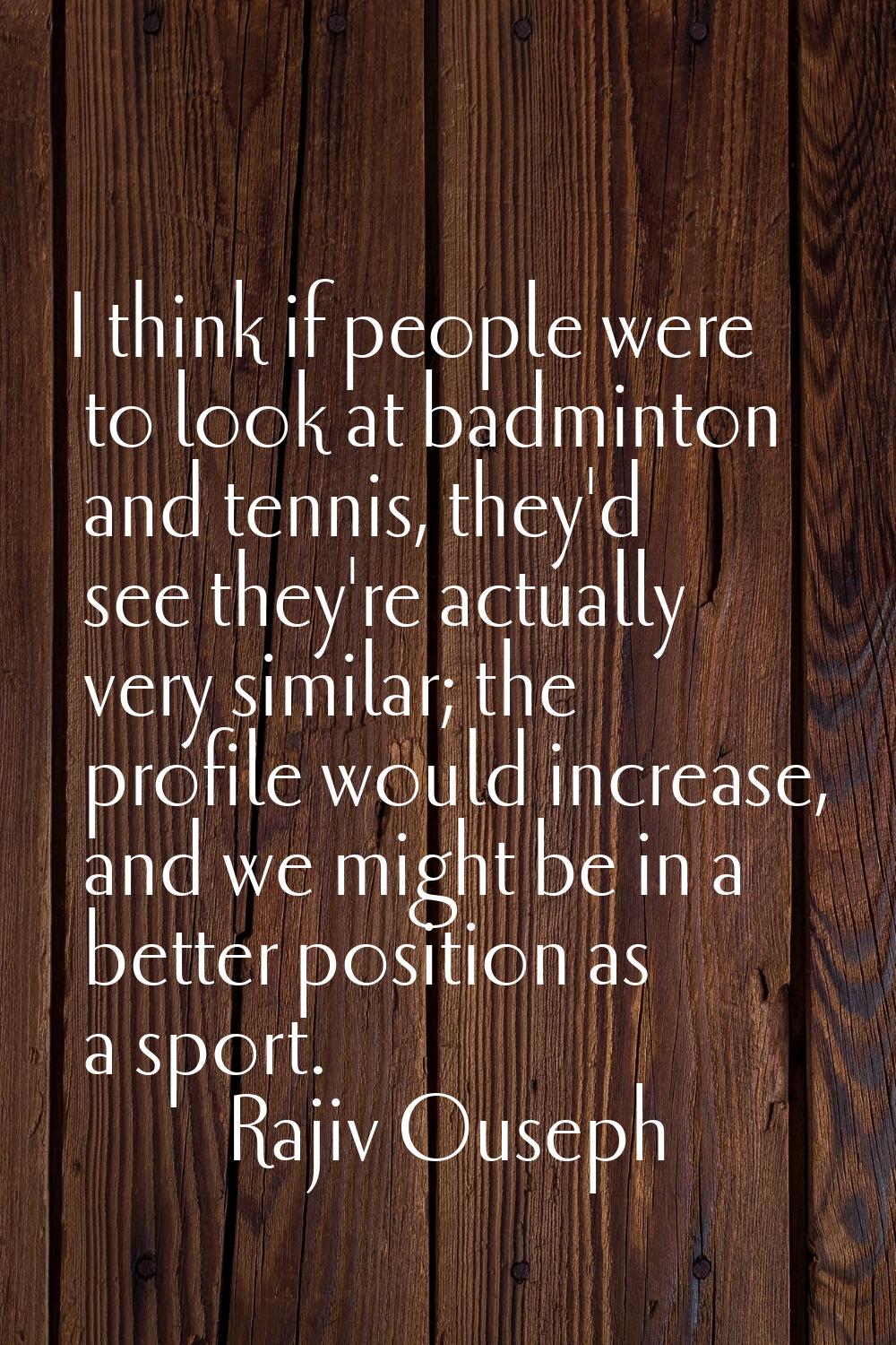 I think if people were to look at badminton and tennis, they'd see they're actually very similar; t