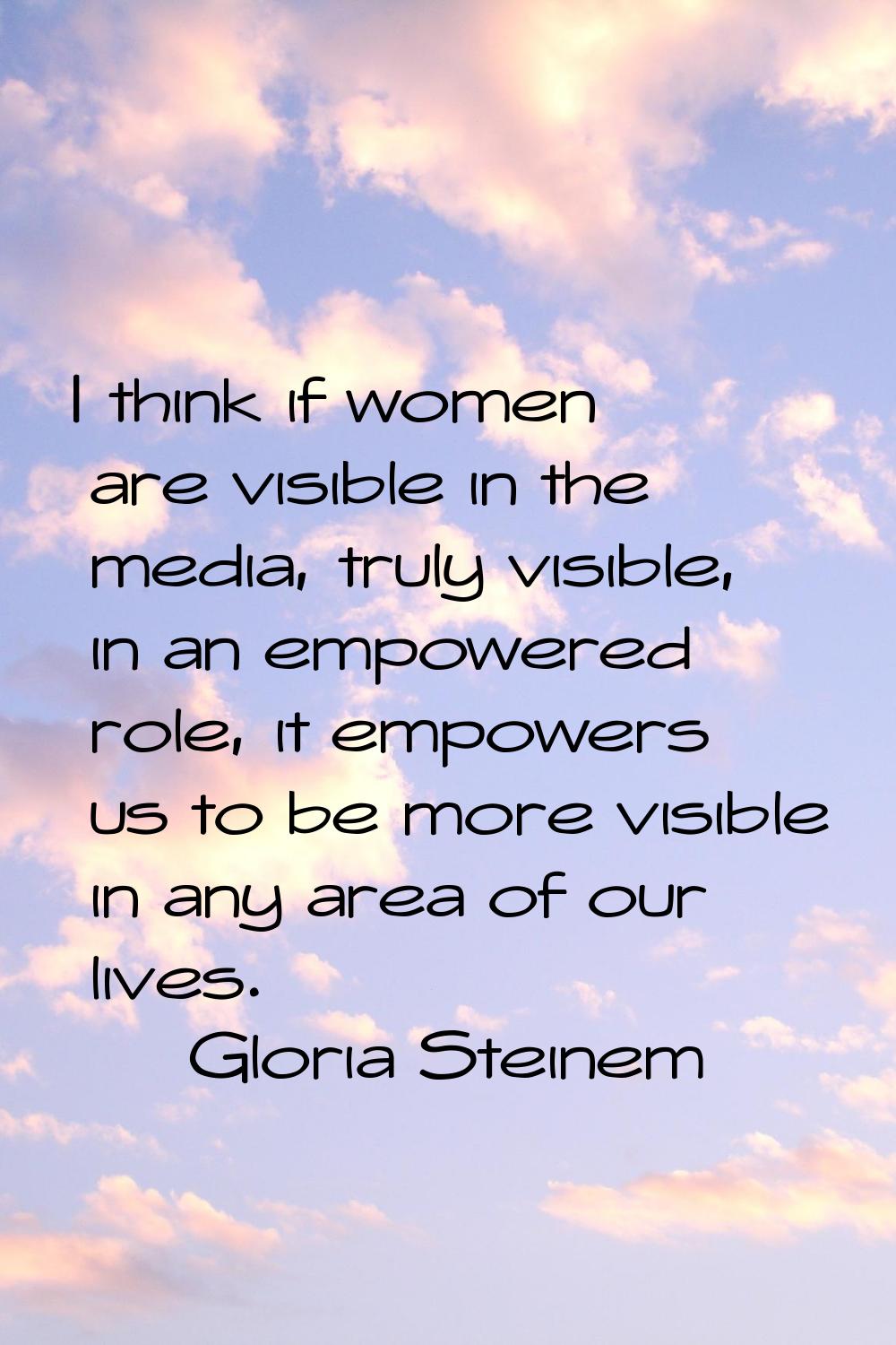 I think if women are visible in the media, truly visible, in an empowered role, it empowers us to b