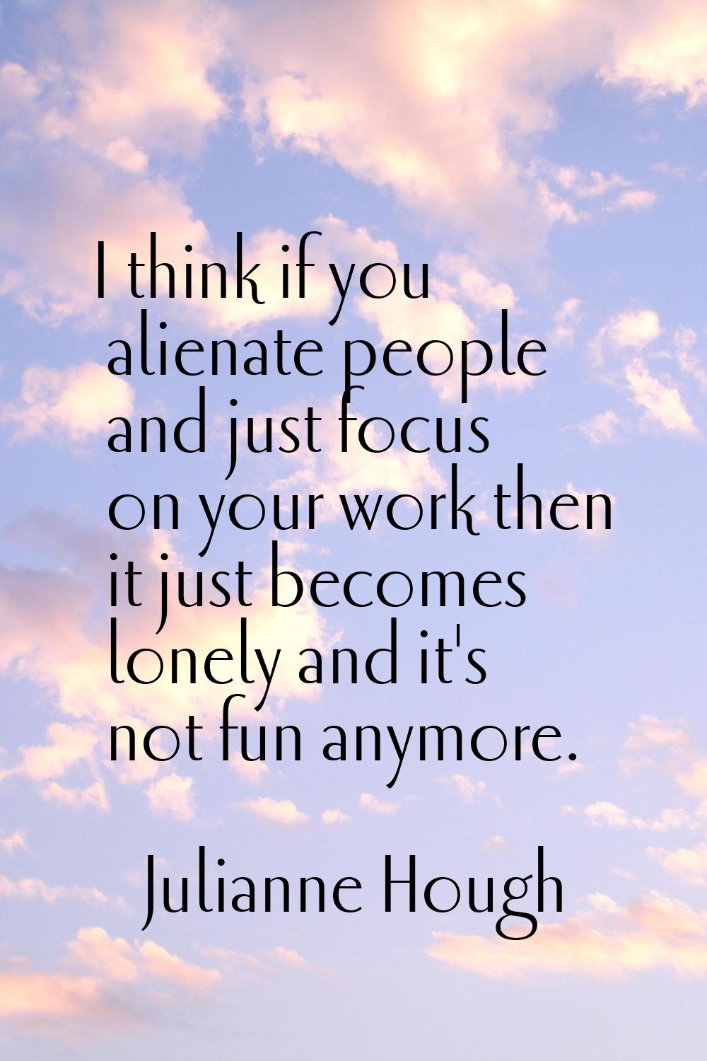 I think if you alienate people and just focus on your work then it just becomes lonely and it's not