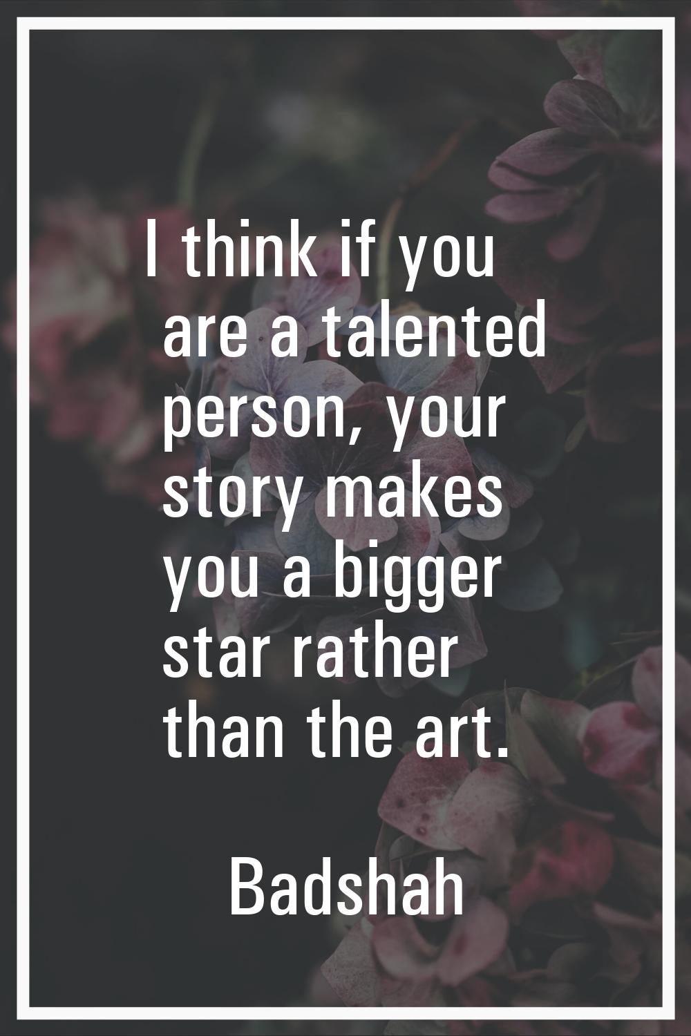 I think if you are a talented person, your story makes you a bigger star rather than the art.
