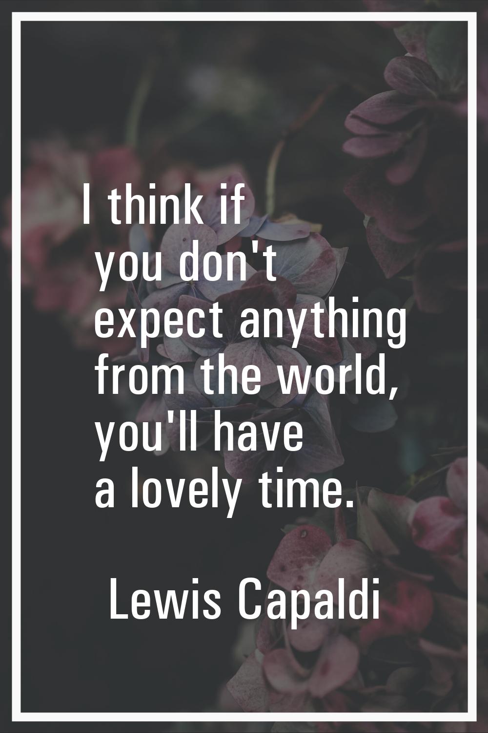 I think if you don't expect anything from the world, you'll have a lovely time.