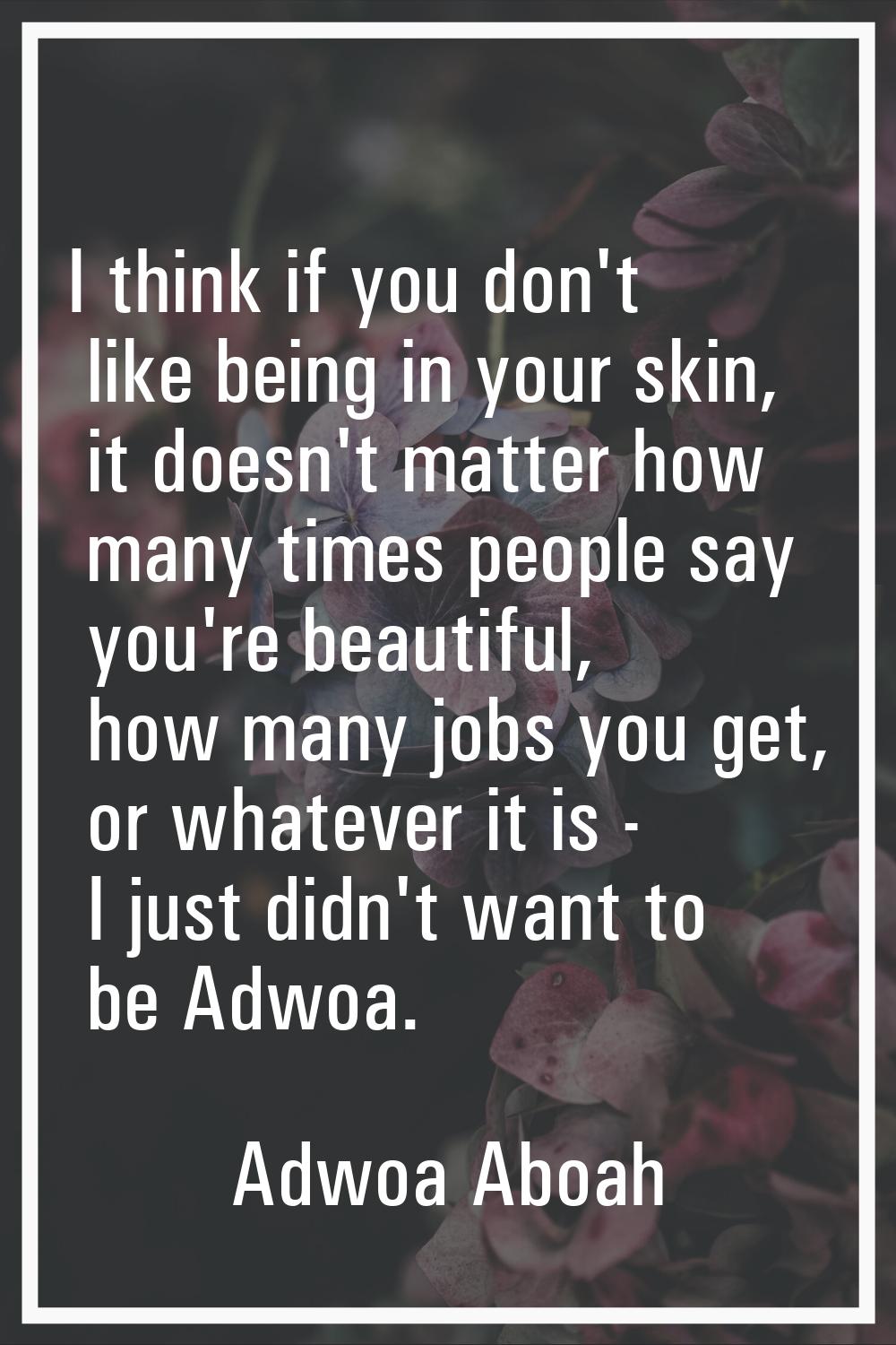 I think if you don't like being in your skin, it doesn't matter how many times people say you're be