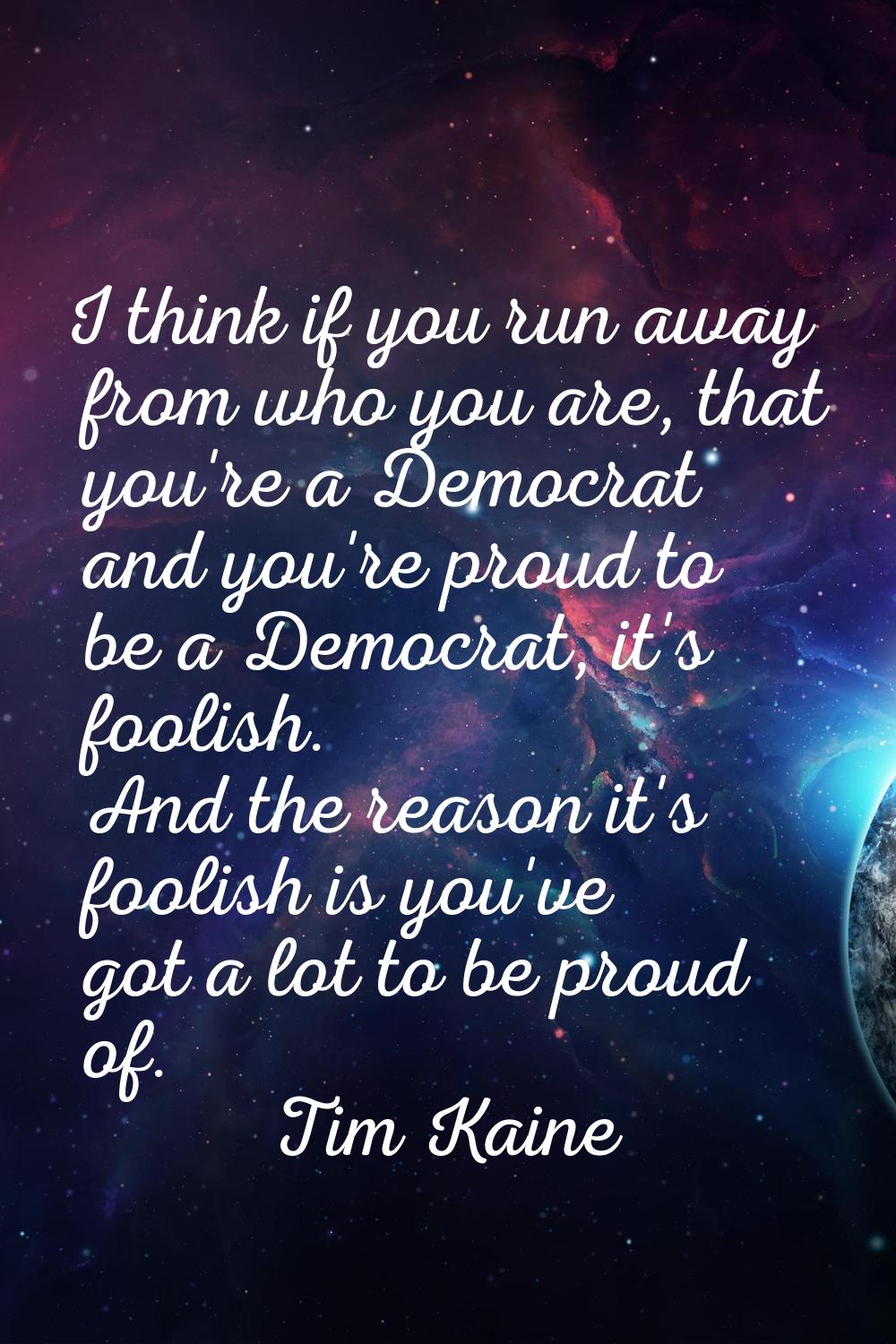 I think if you run away from who you are, that you're a Democrat and you're proud to be a Democrat,
