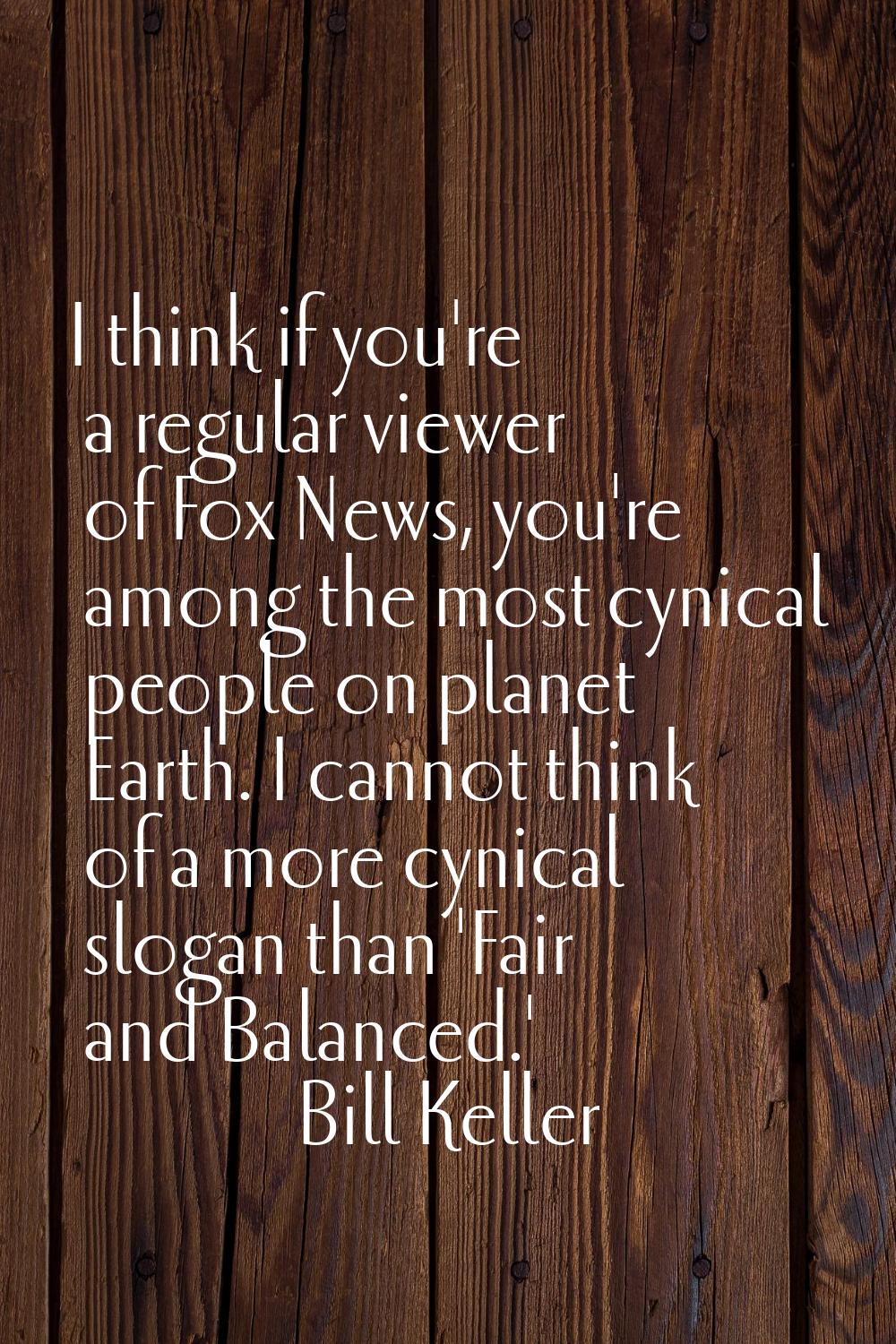 I think if you're a regular viewer of Fox News, you're among the most cynical people on planet Eart