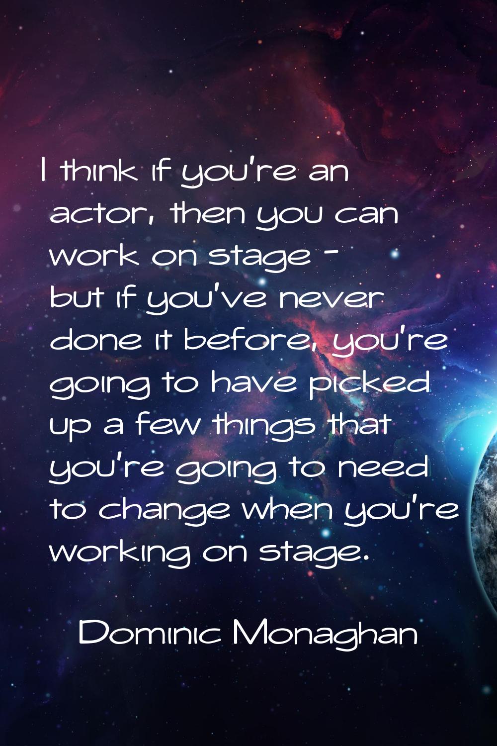 I think if you're an actor, then you can work on stage - but if you've never done it before, you're