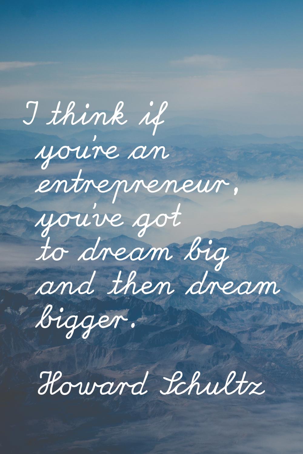 I think if you're an entrepreneur, you've got to dream big and then dream bigger.