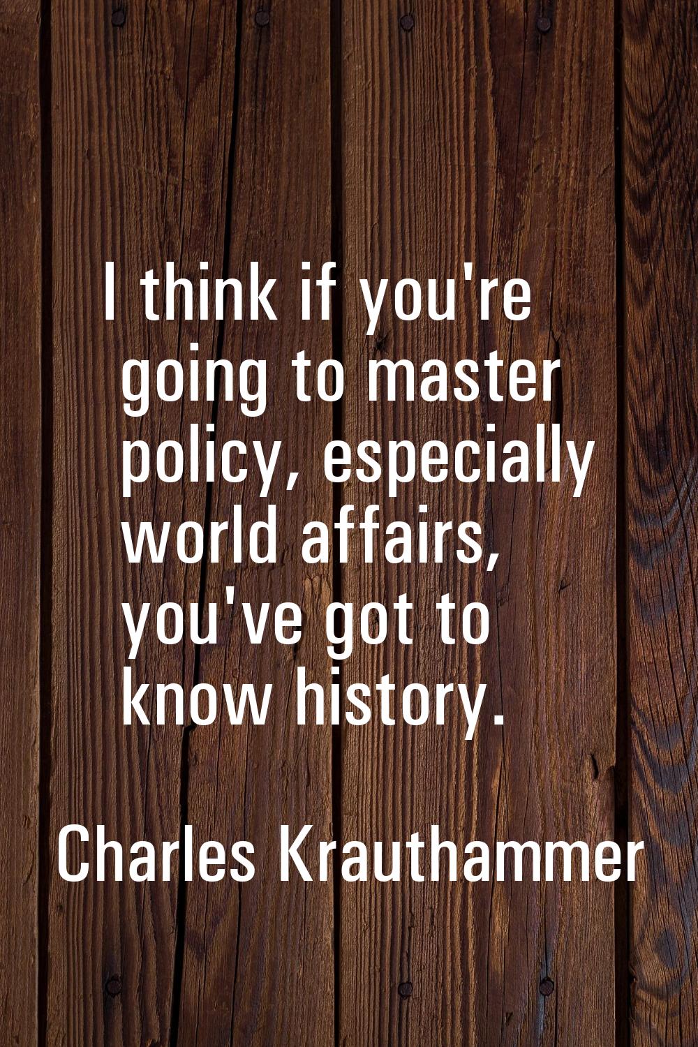 I think if you're going to master policy, especially world affairs, you've got to know history.