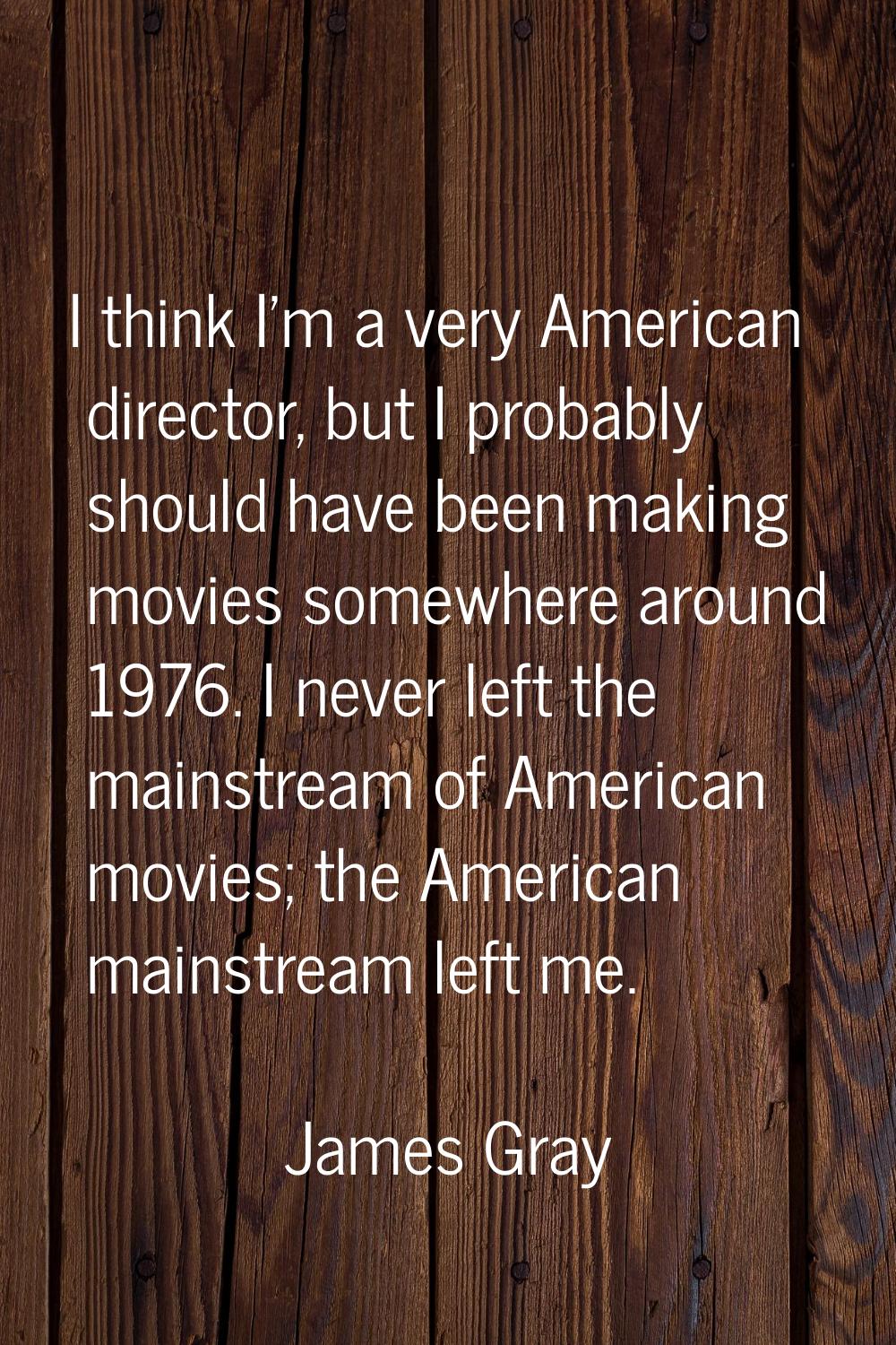 I think I'm a very American director, but I probably should have been making movies somewhere aroun