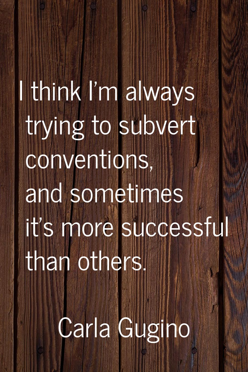 I think I'm always trying to subvert conventions, and sometimes it's more successful than others.