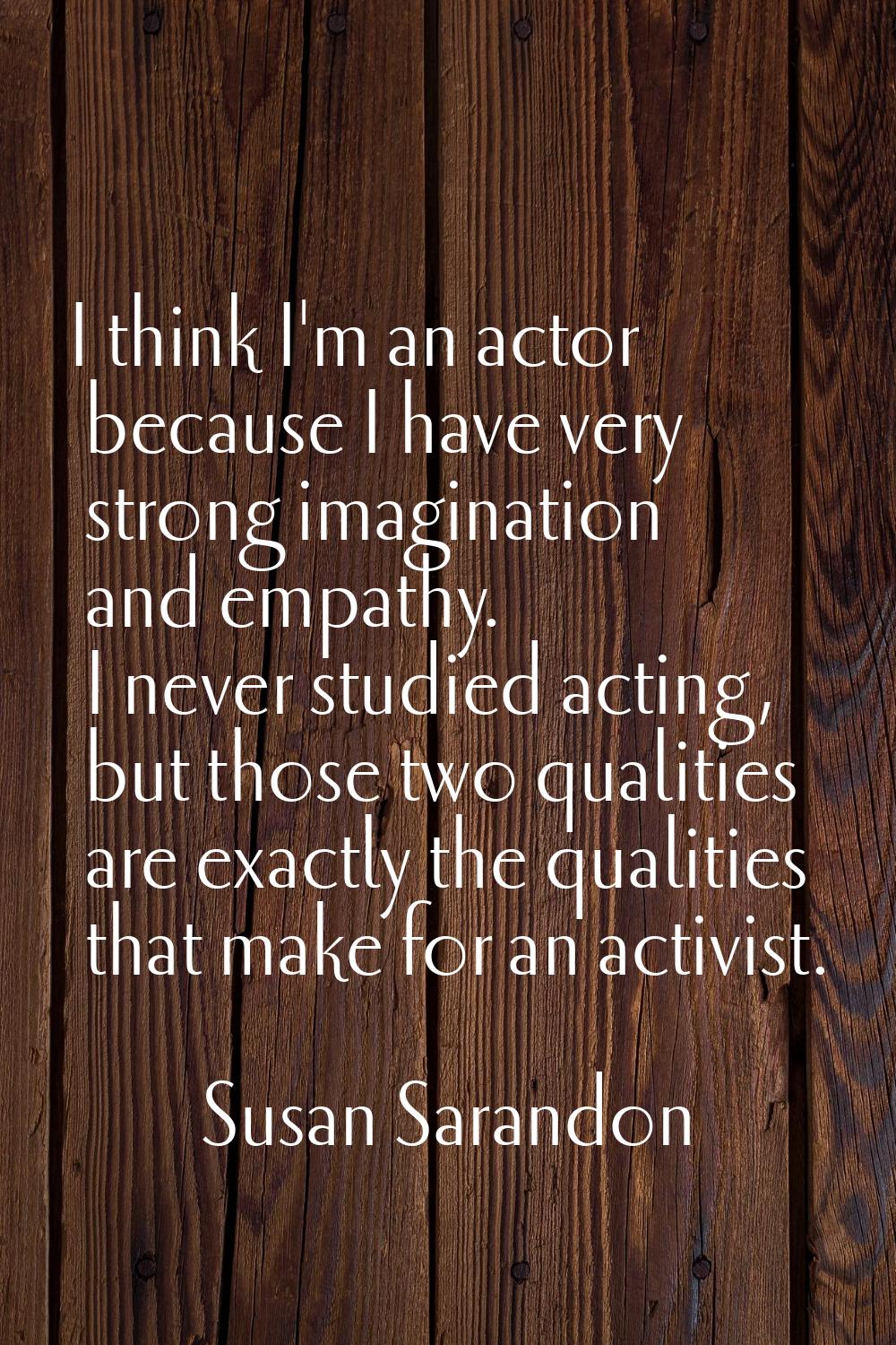 I think I'm an actor because I have very strong imagination and empathy. I never studied acting, bu