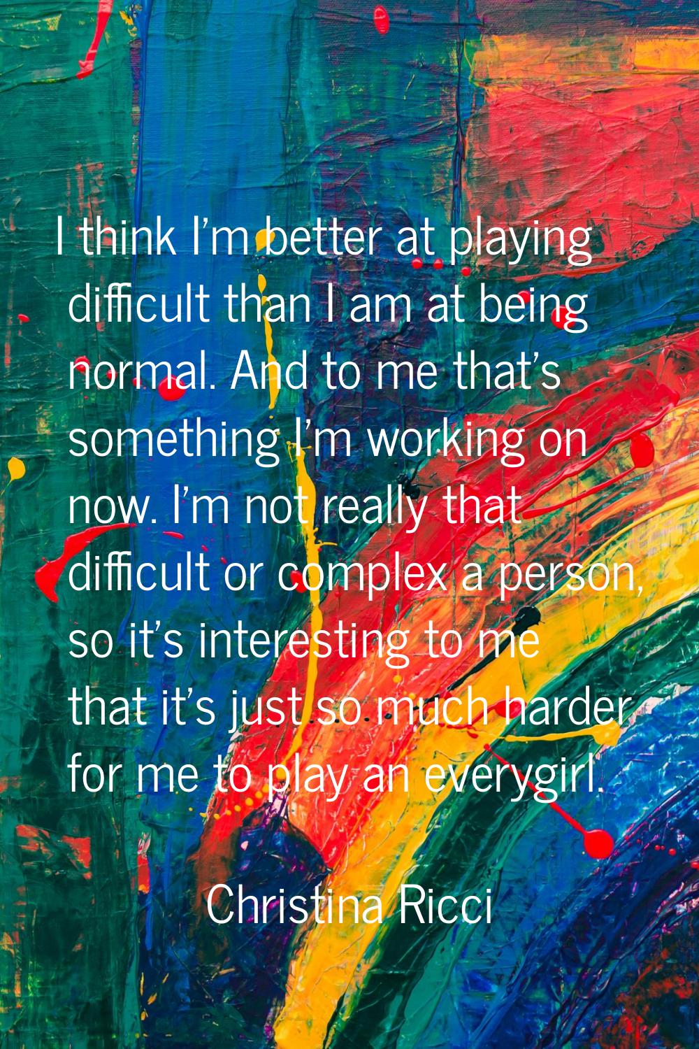 I think I'm better at playing difficult than I am at being normal. And to me that's something I'm w