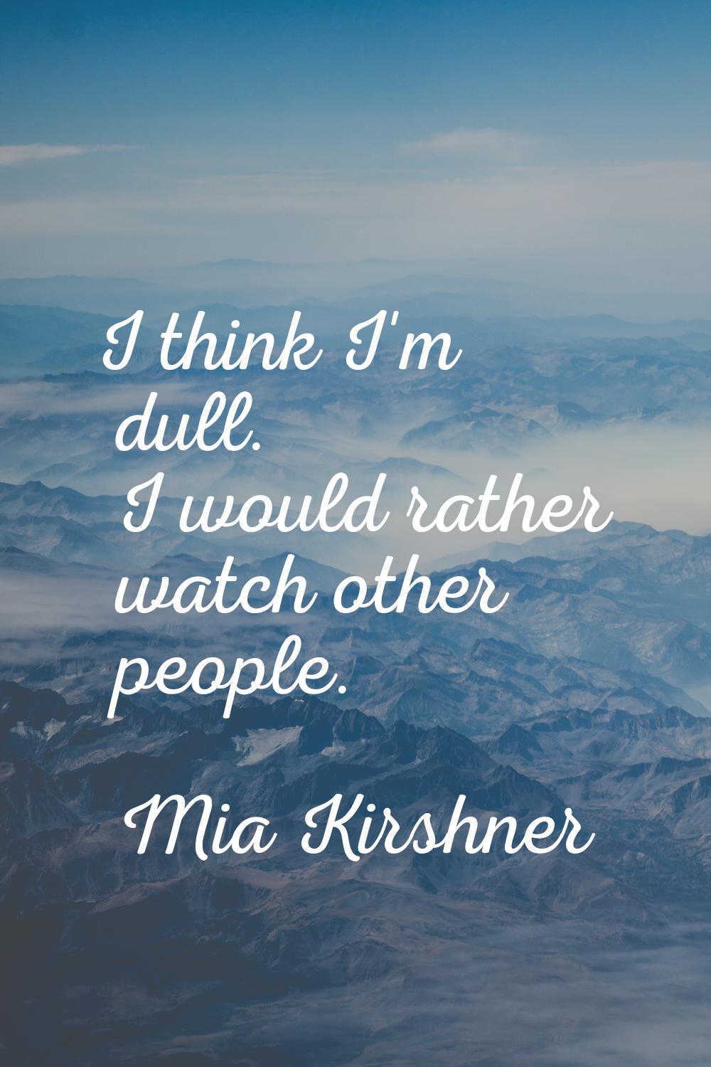 I think I'm dull. I would rather watch other people.