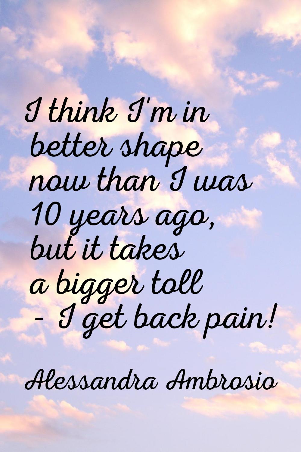 I think I'm in better shape now than I was 10 years ago, but it takes a bigger toll - I get back pa