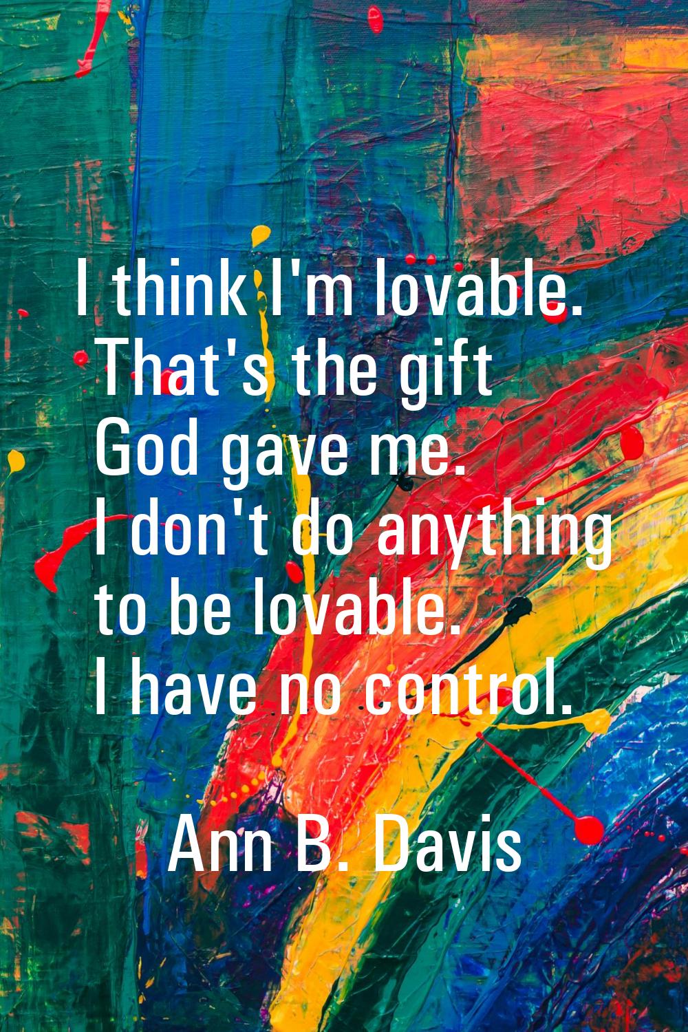I think I'm lovable. That's the gift God gave me. I don't do anything to be lovable. I have no cont