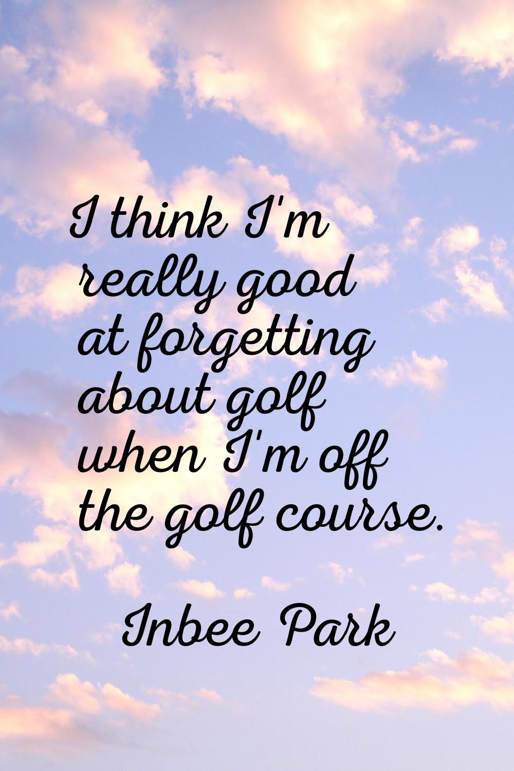 I think I'm really good at forgetting about golf when I'm off the golf course.