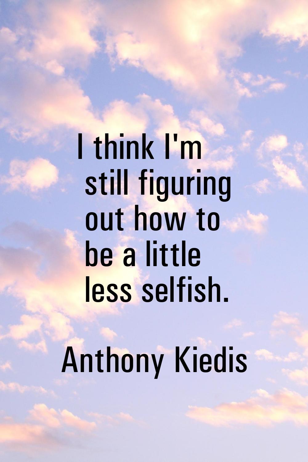 I think I'm still figuring out how to be a little less selfish.