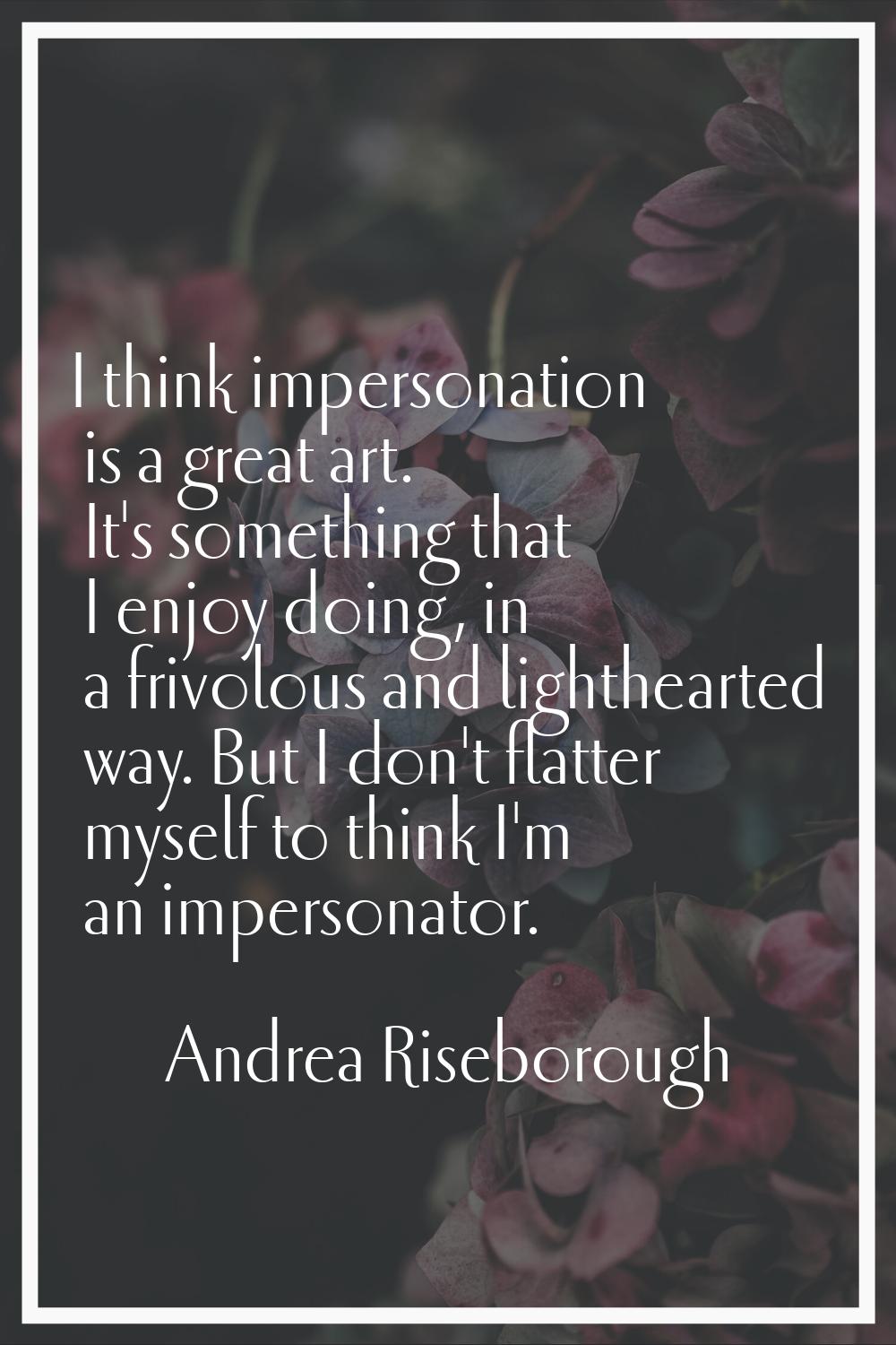 I think impersonation is a great art. It's something that I enjoy doing, in a frivolous and lighthe