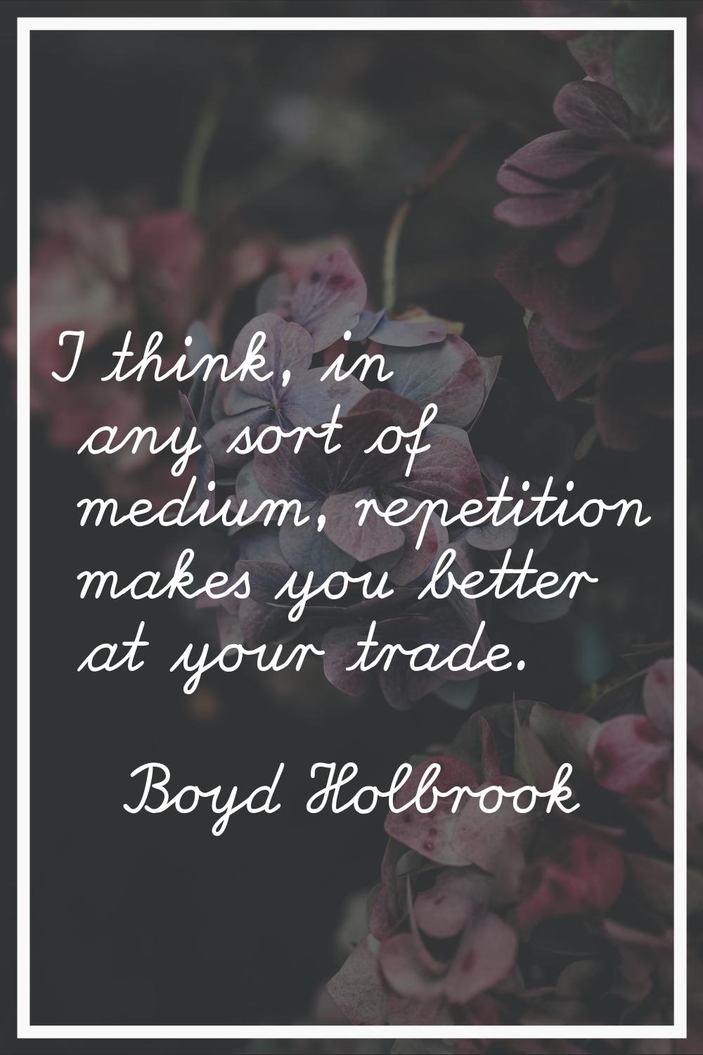 I think, in any sort of medium, repetition makes you better at your trade.