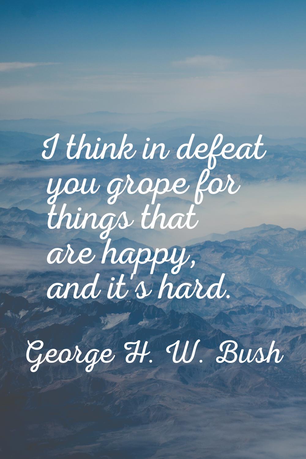 I think in defeat you grope for things that are happy, and it's hard.