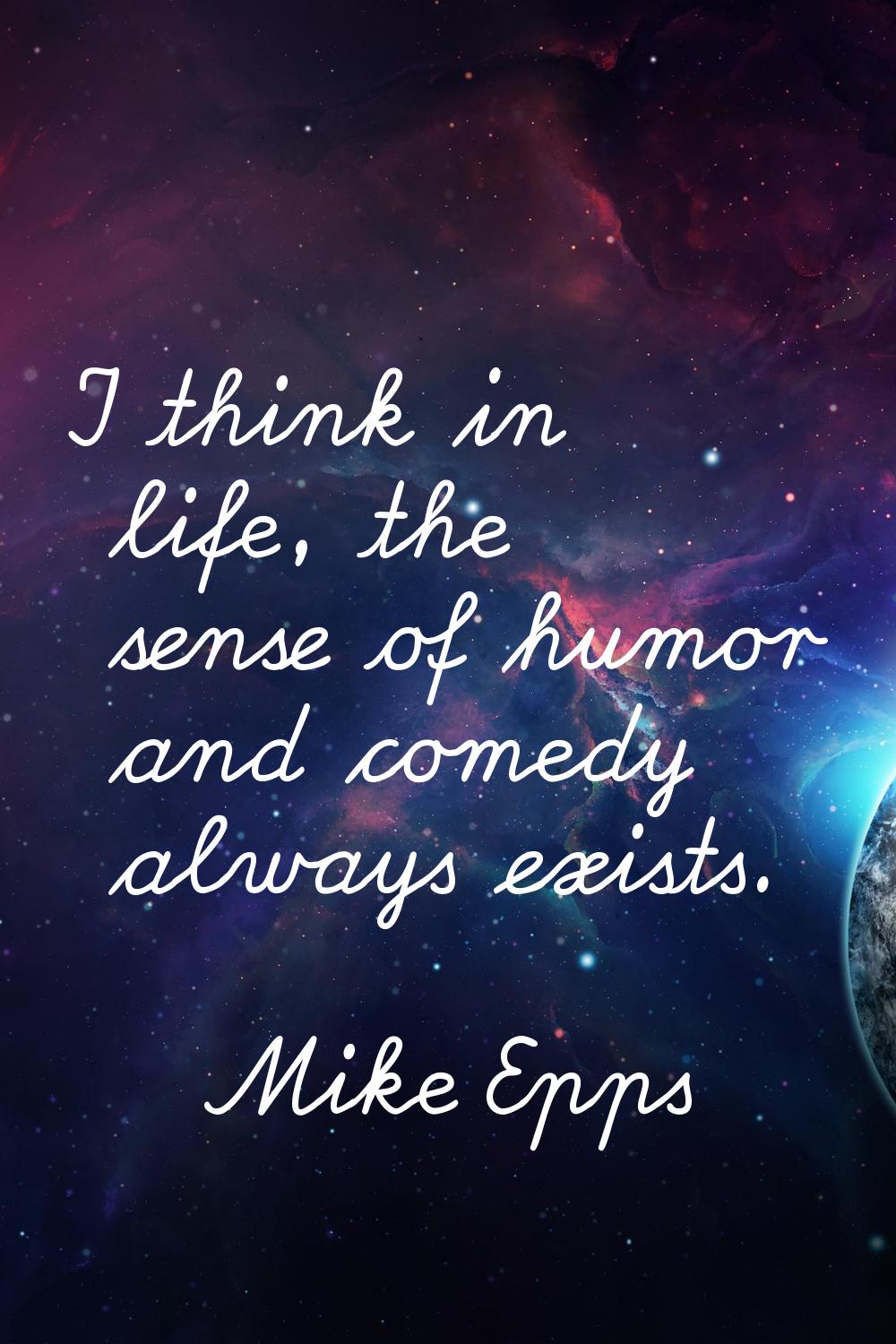 I think in life, the sense of humor and comedy always exists.