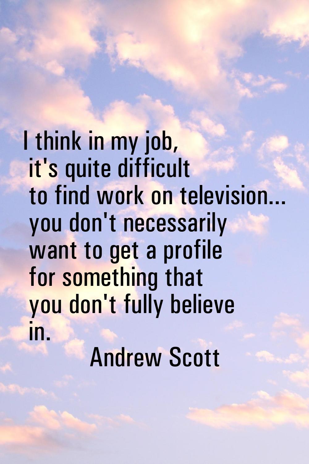 I think in my job, it's quite difficult to find work on television... you don't necessarily want to