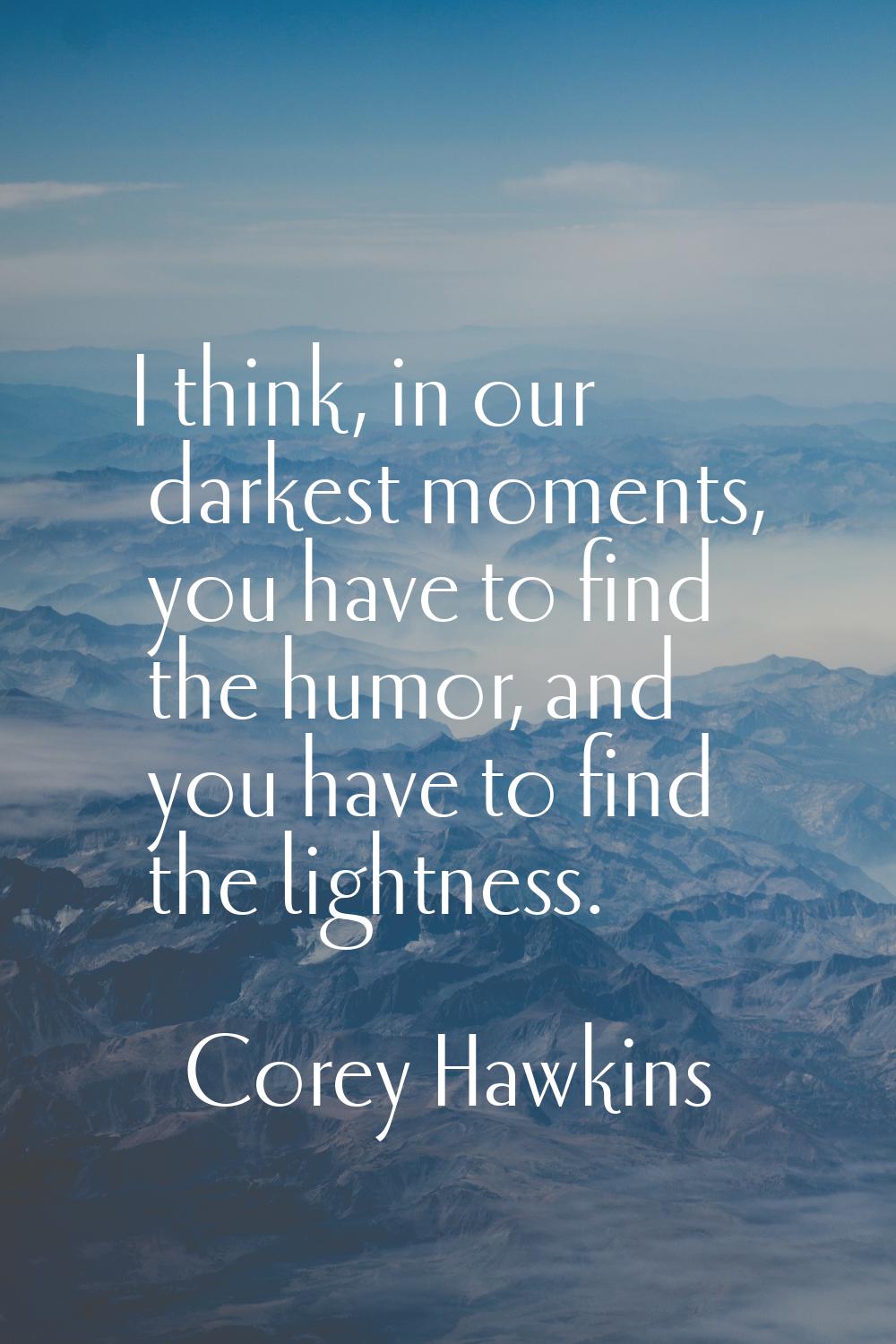 I think, in our darkest moments, you have to find the humor, and you have to find the lightness.