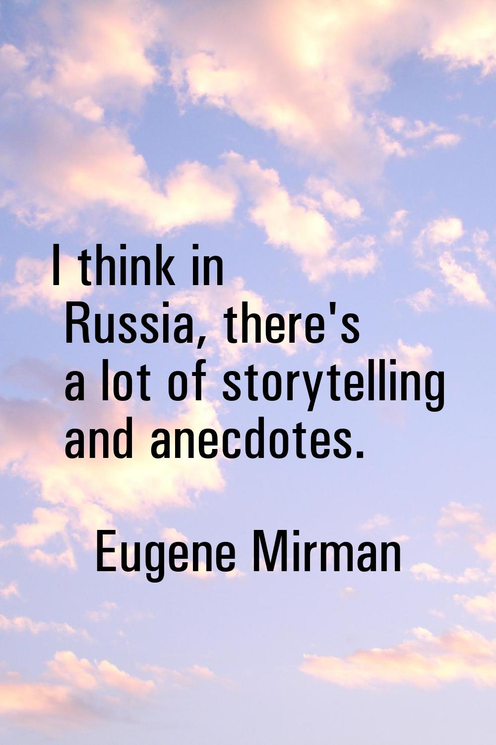 I think in Russia, there's a lot of storytelling and anecdotes.