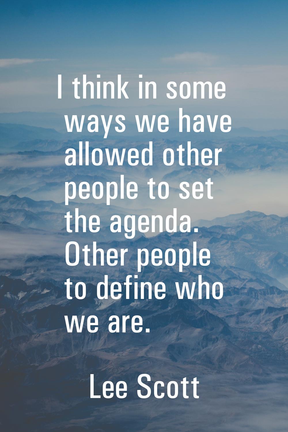 I think in some ways we have allowed other people to set the agenda. Other people to define who we 