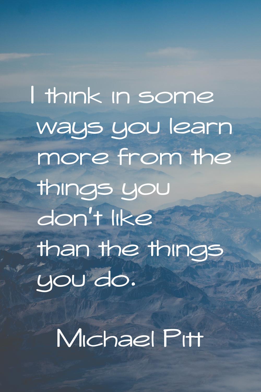 I think in some ways you learn more from the things you don't like than the things you do.