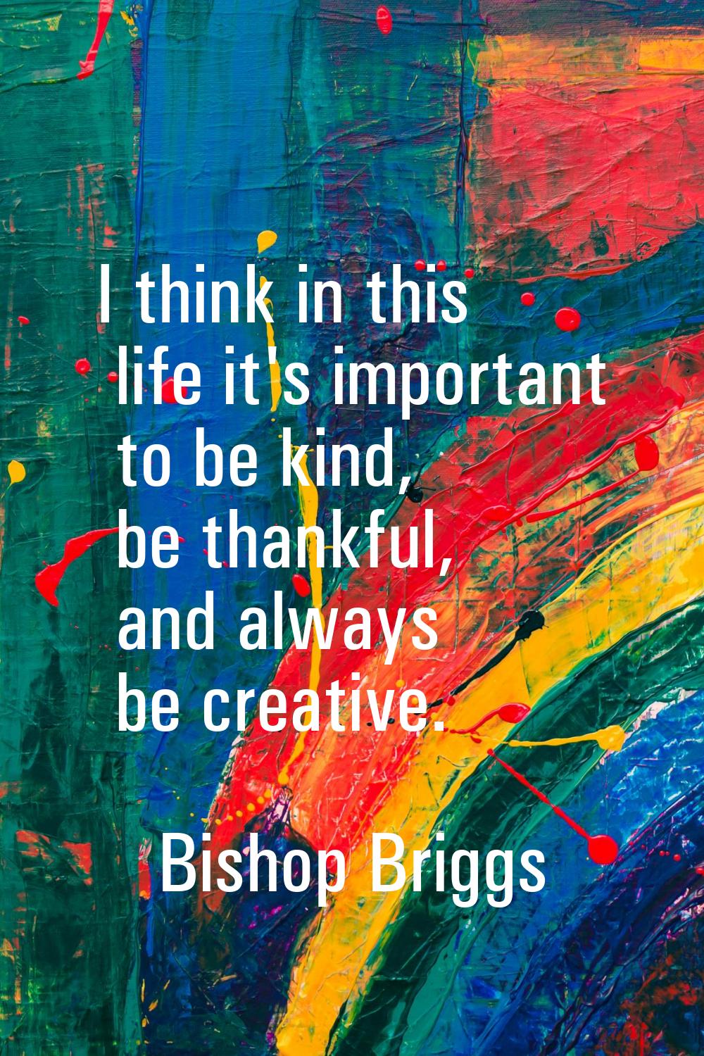 I think in this life it's important to be kind, be thankful, and always be creative.