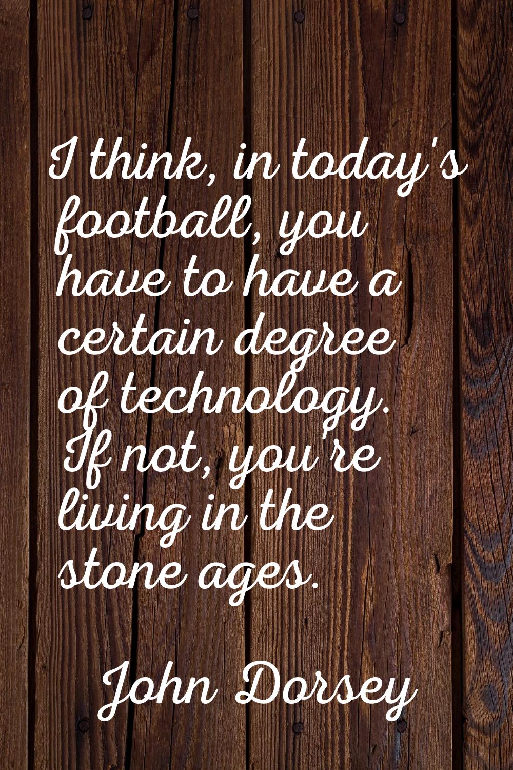 I think, in today's football, you have to have a certain degree of technology. If not, you're livin