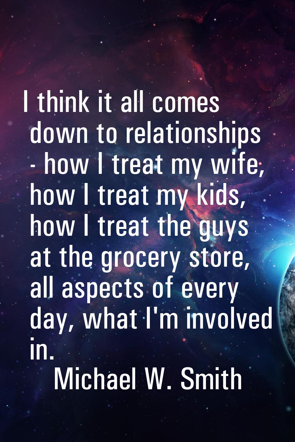 I think it all comes down to relationships - how I treat my wife, how I treat my kids, how I treat 
