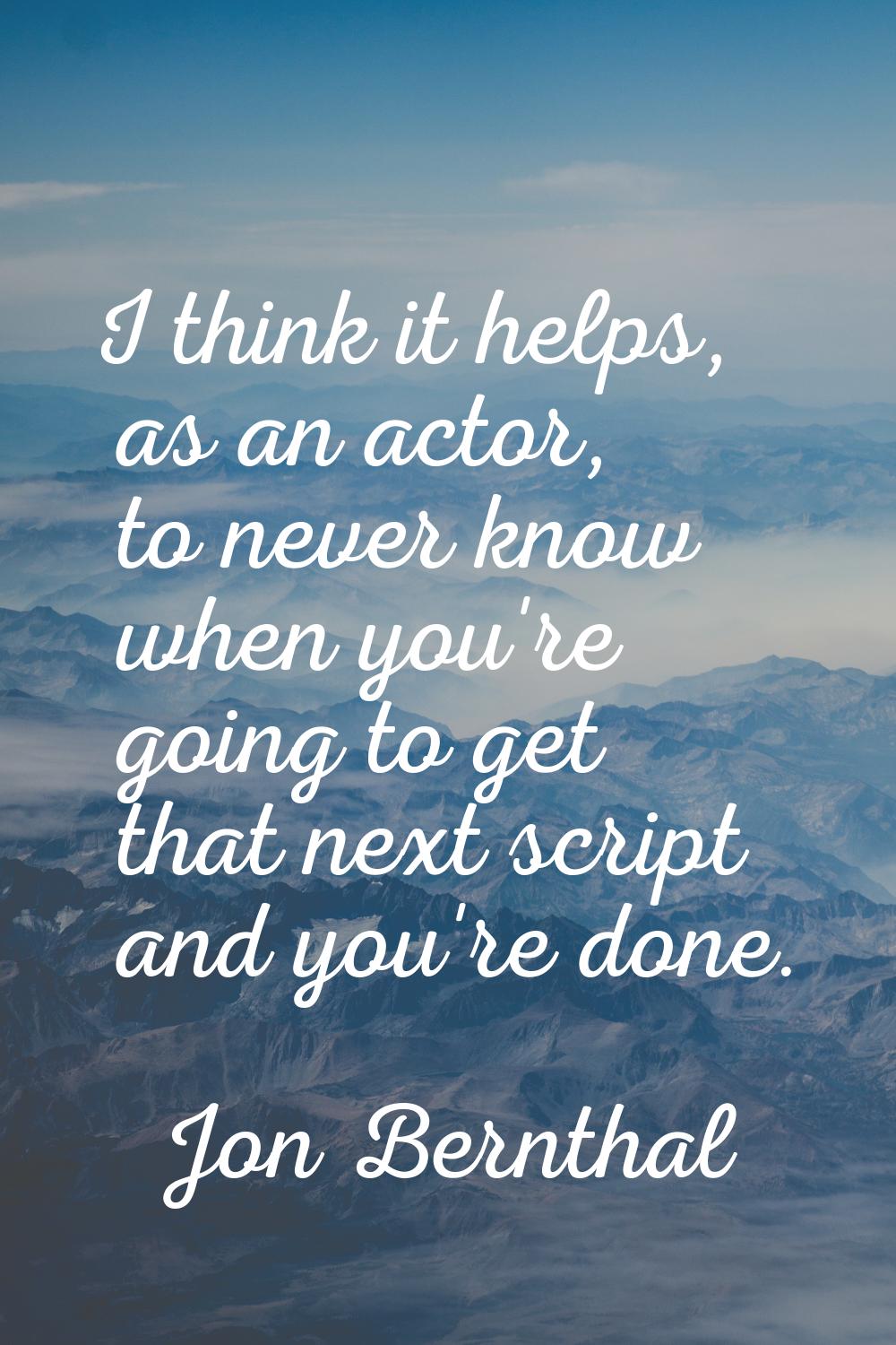 I think it helps, as an actor, to never know when you're going to get that next script and you're d