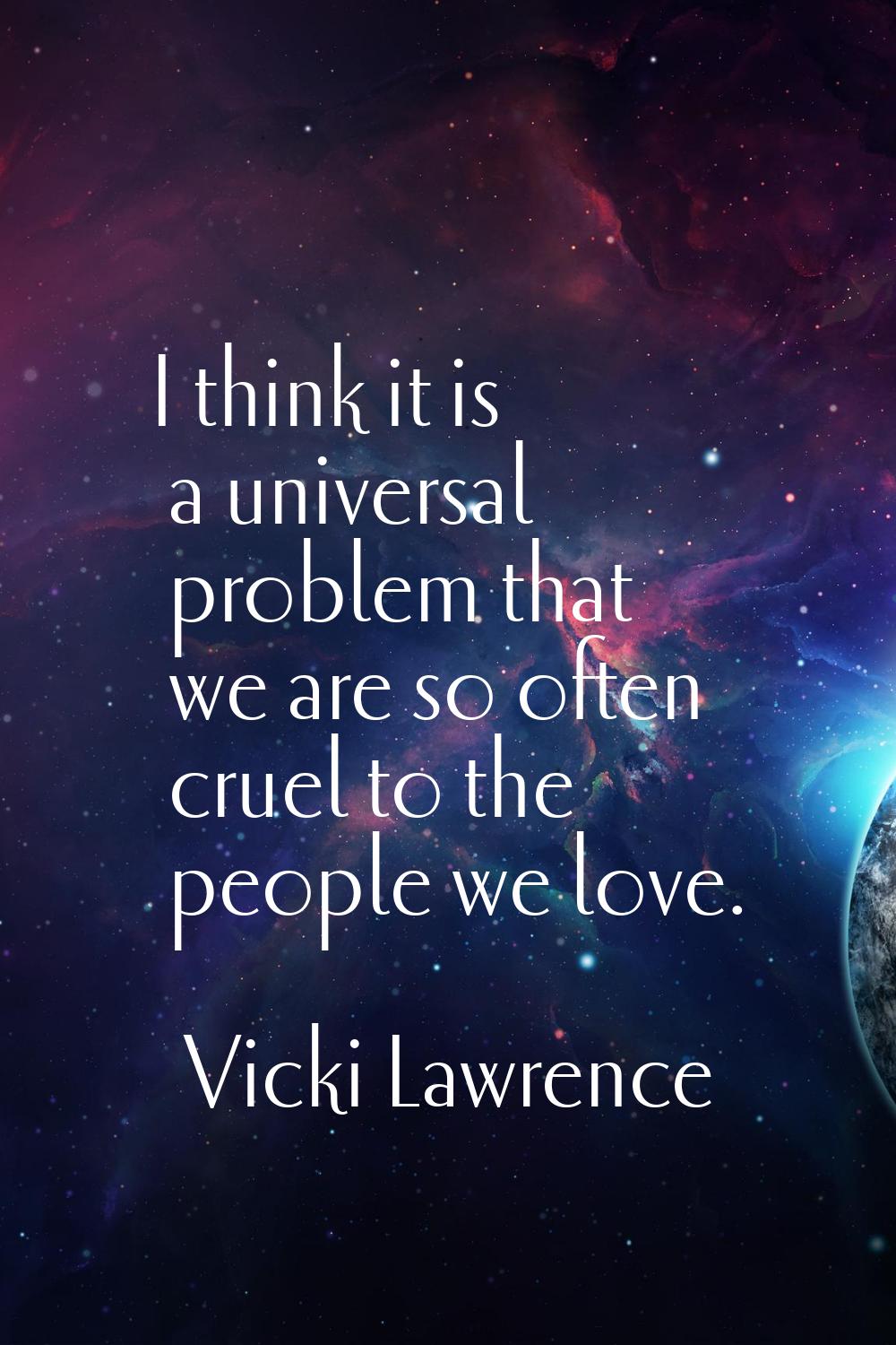I think it is a universal problem that we are so often cruel to the people we love.