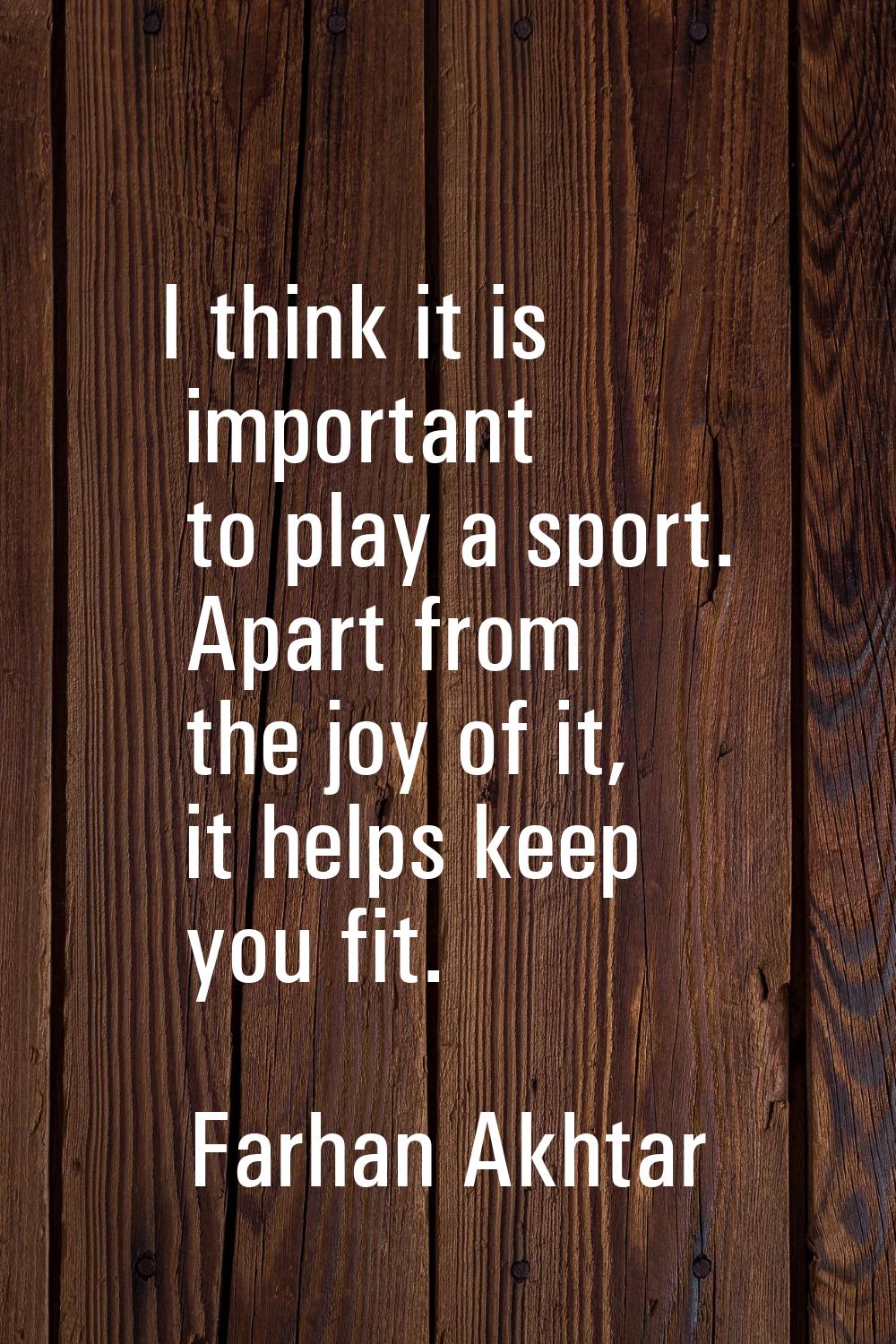 I think it is important to play a sport. Apart from the joy of it, it helps keep you fit.