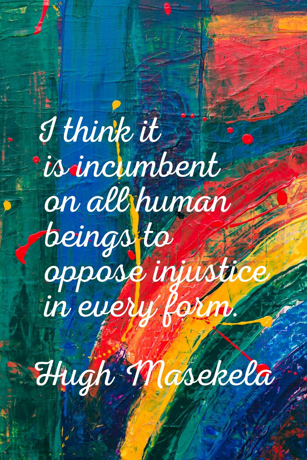 I think it is incumbent on all human beings to oppose injustice in every form.