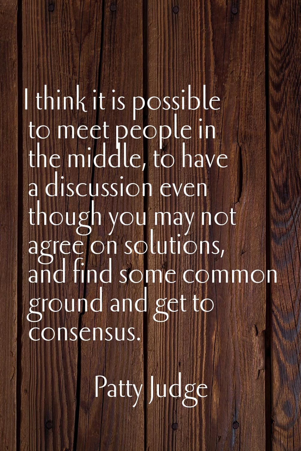 I think it is possible to meet people in the middle, to have a discussion even though you may not a