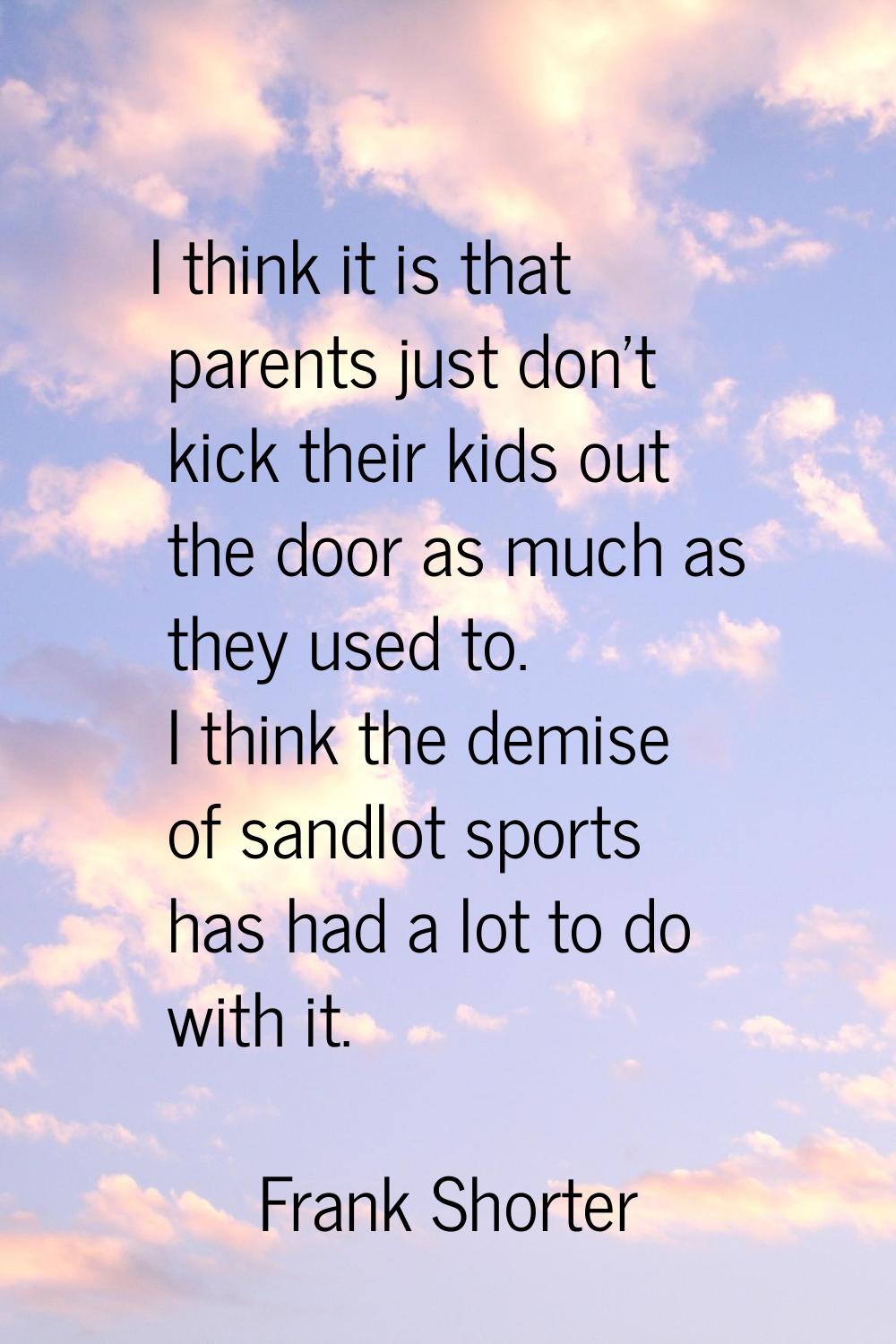 I think it is that parents just don't kick their kids out the door as much as they used to. I think