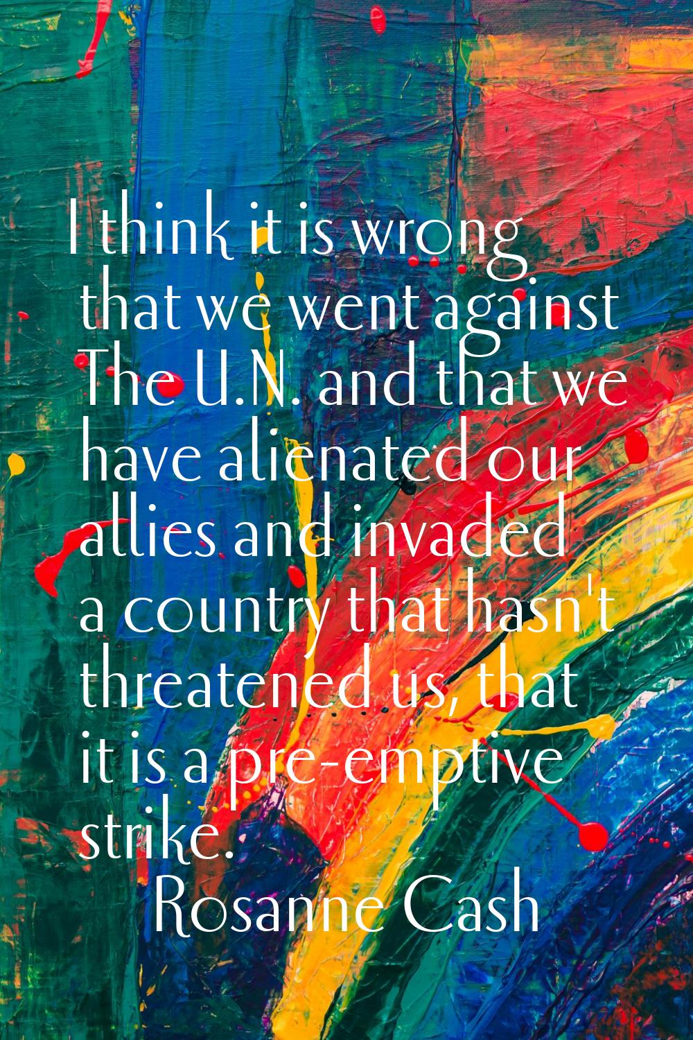 I think it is wrong that we went against The U.N. and that we have alienated our allies and invaded