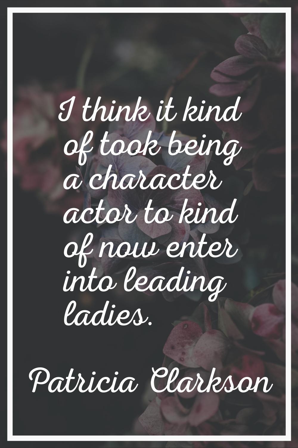 I think it kind of took being a character actor to kind of now enter into leading ladies.