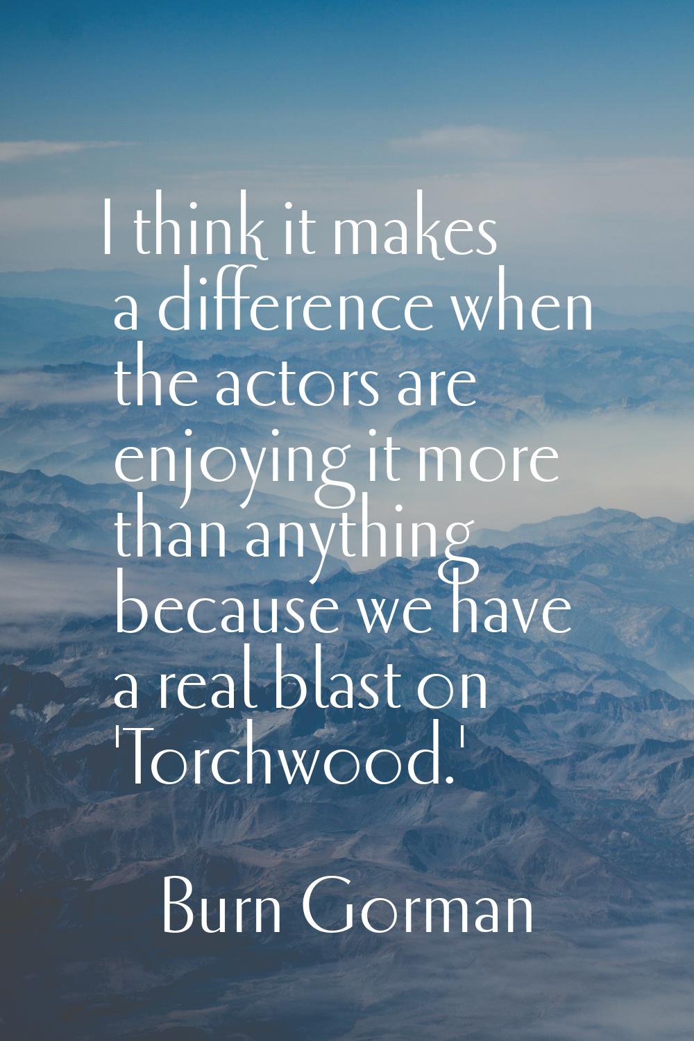 I think it makes a difference when the actors are enjoying it more than anything because we have a 