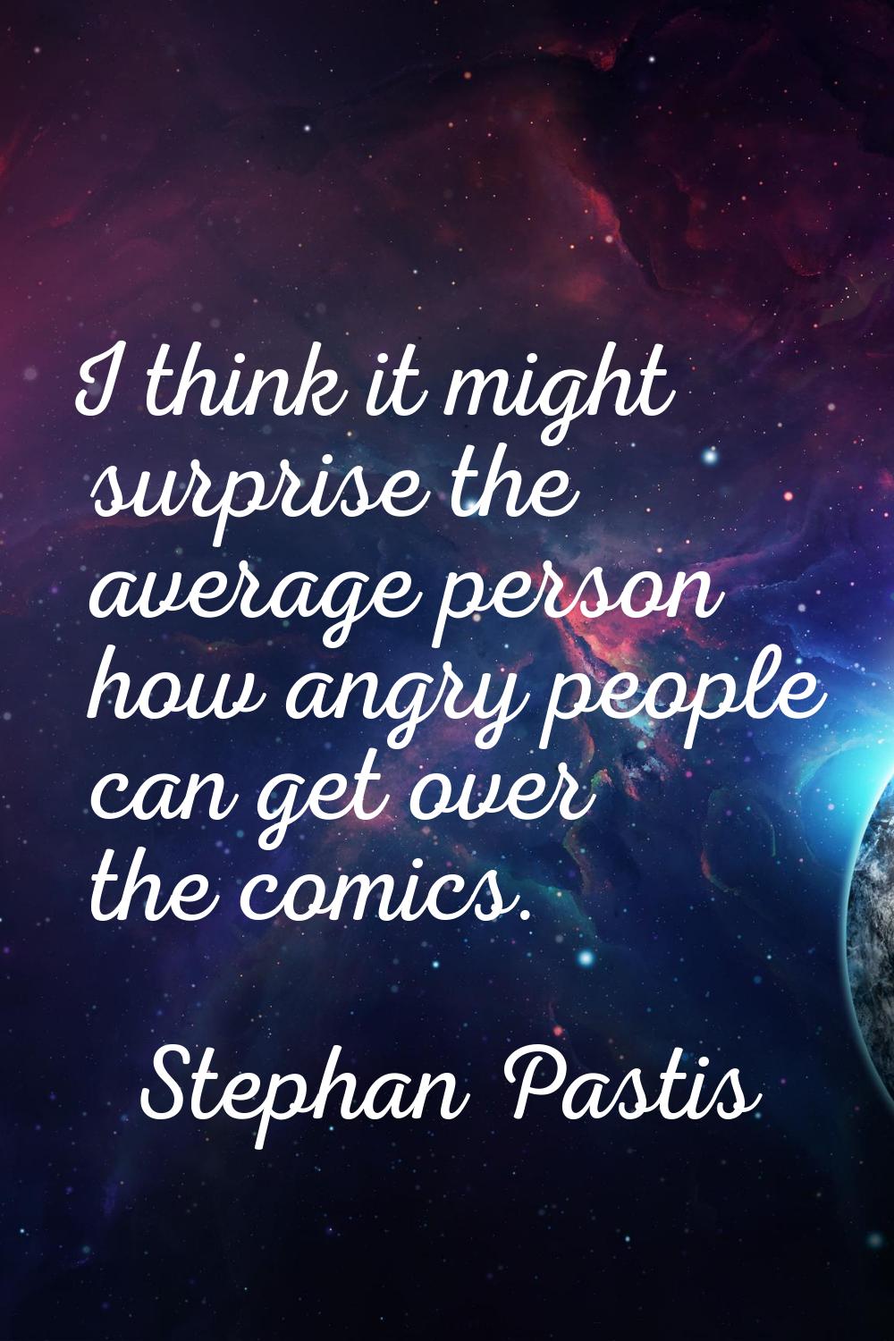 I think it might surprise the average person how angry people can get over the comics.